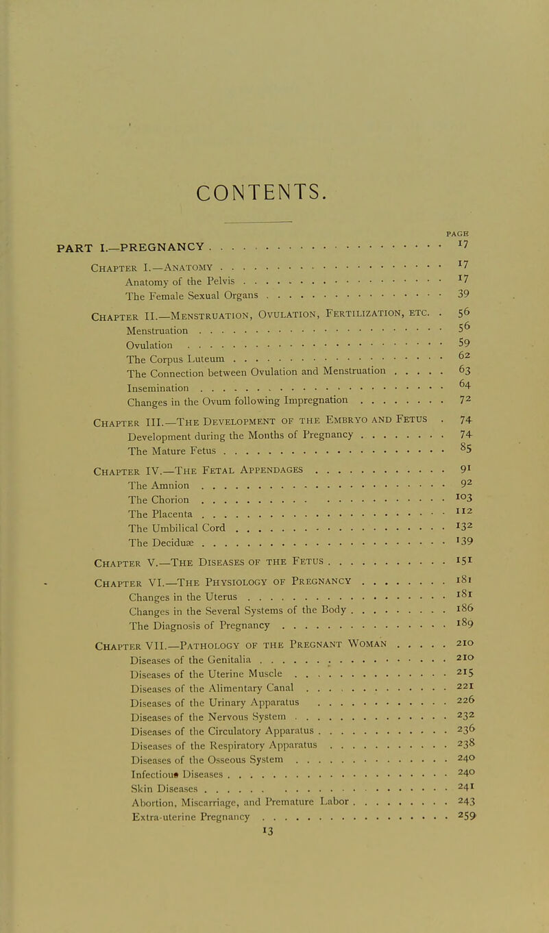 CONTENTS. PAGE PART I.—PREGNANCY ^7 Chapter I.—Anatomy ^7 Anatomy of the Pelvis ^^ The Female Sexual Organs 39 Chapter II.—Menstruation, Ovulation, Fertilization, etc. . 56 Menstruation 5^ Ovulation 59 The Corpus Luteum 62 The Connection between Ovulation and Menstruation 63 Insemination Changes in the Ovum following Impregnation 72 Chapter III.—The Development of the Embryo and Fetus . 74 Development during the Months of Pregnancy 74- The Mature Fetus ^5 Chapter IV.—The Fetal Appendages 9^ The Amnion 92 The Chorion The Placenta 2 The Umbilical Cord ^32 The Deciduse '39 Chapter V.—The Diseases of the Fetus 151 Chapter VI.—The Physiology of Pregnancy 181 Changes in the Uterus Changes in the Several Systems of the Body 186 The Diagnosis of Pregnancy 189 Chapter VII.—Pathology of the Pregnant Woman 210 Diseases of the Genitalia 210 Diseases of the Uterine Muscle 215 Diseases of the Alimentary Canal 221 Diseases of the Urinary Apparatus 226 Diseases of the Nervous System 232 Diseases of the Circulatory Apparatus 236 Diseases of the Respiratory Apparatus 238 Diseases of the Osseous System 240 Infection* Diseases 240 Skin Disea.ses 241 Abortion, Miscarriage, and Premature Labor 243 Extra-uterine Pregnancy 259