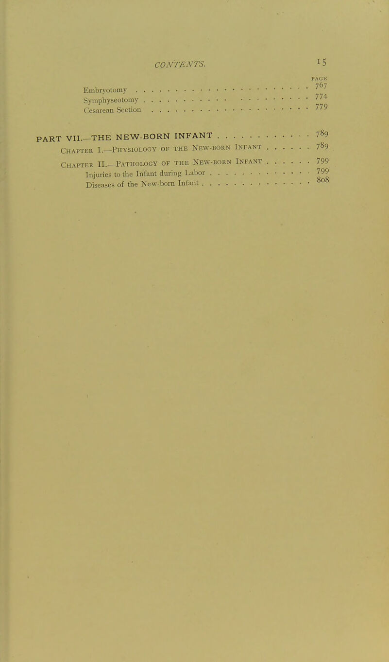 CONTENTS. ^ 5 PAGE Enibrvolomy 774 Symphyseotomy Cesarean Section PART VII.—THE NEW-BORN INFANT 789 Chapter I.—Physiology of the New-born Infant 7^9 Chapter II.—Pathology of the New-born Infant 799 Injuries to the Infant during Labor 799 Diseases of the New-born Infant °