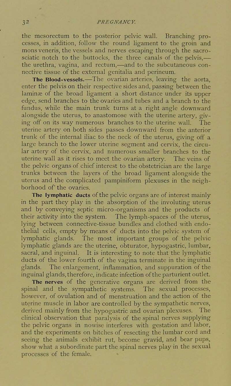 the mesorectum to the posterior pelvic wall. Branching pro- cesses, in addition, follow the round ligament to the groin and mons veneris, the vessels and nerves escaping through the sacro- sciatic notch to the buttocks, the three canals of the pelvis,— the urethra, vagina, and rectum,—and to the subcutaneous con- nective tissue of the external genitalia and perineum. The BIood=vessels.—The ovarian arteries, leaving the aorta, enter the pelvis on their respective sides and, passing between the laminae of the broad ligament a short distance under its upper edge, send branches to the ovaries and tubes and a branch to the fundus, while the main trunk turns at a right angle downward alongside the uterus, to anastomose with the uterine artery, giv- ing off on its way numerous branches to the uterine wall. The uterine artery on both sides passes downward from the anterior trunk of the internal iliac to the neck of the uterus, giving off a large branch to the lower uterine segment and cei-vix, the circu- lar artery of the cervix, and numerous smaller branches to the uterine wall as it rises to meet the ovarian artery. The veins of the pelvic organs of chief interest to the obstetrician are the large trunks between the layers of the broad ligament alongside the uterus and the complicated pampiniform plexuses in the neigh- borhood of the ovaries. The lymphatic ducts of the pelvic organs are of interest mainly in the part they play in the absorption of the involuting uterus and by conveying septic micro-organisms and the products of their activity into the system. The lymph-spaces of the uterus, lying between connective-tissue bundles and clothed with endo- thelial cells, empty by means of ducts into the pelvic system of lymphatic glands. The most important groups of the pelvic lymphatic glands are the uterine, obturator, hypogastric, lumbar,, sacral, and inguinal. It is interesting to note that the lymphatic ducts of the lower fourth of the vagina terminate in the inguinal glands. The enlargement, inflammation, and suppuration of the inguinal glands, therefore, indicate infection of the parturient outlet. The nerves of the generative organs are derived from the spinal and the sympathetic systems. The sexual processes, however, of ovulation and of menstruation and the action of the uterine muscle in labor are controlled by the sympathetic nerves, derived mainly from the hypogastric and ovarian plexuses. The clinical observation that paralysis of the spinal nerves supplying the pelvic organs in nowise interferes with gestation and labor, and the experiments on bitches of resecting the lumbar cord and seeing the animals exhibit rut, become gravid, and bear pups,, show what a subordinate part the spinal nerves play in the sexual processes of the female.