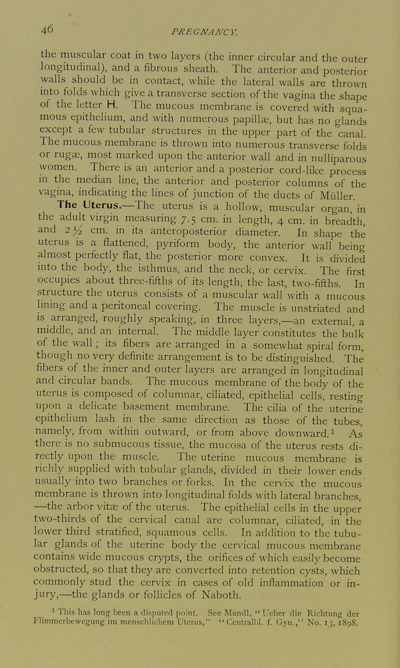 the muscular coat in two layers (the inner circular and the outer longitudinal), and a i^brous sheath. The anterior and posterior walls should be in contact, while the lateral walls are thrown into folds which give a transverse section of the vagina the shape of the letter H. The mucous membrane is covered with squa- mous epithelium, and with numerous papillae, but has no glands except a few tubular structures in the upper part of the canal. The mucous membrane is thrown into numerous transverse folds or rugje, most marked upon the anterior wall and in nulliparous women. There is an anterior and a posterior cord-like process in the median line, the anterior and posterior columns of the vagina, indicating the lines of junction of the ducts of Mullen The Uterus.—The uterus is a hollow, muscular organ, in the adult virgin measuring 7.5 cm. in length, 4 cm. in breadth, and 2^ cm. in its anteroposterior diameter. In shape the uterus is a flattened, pyriform body, the anterior wall being almost perfectly flat, the posterior more convex. It is divided into the body, the isthmus, and the neck, or cei-vix. The first occupies about three-fifths of its length, the last, two-fifths. In structure the uterus consists of a muscular wall with a mucous lining and a peritoneal covering. The muscle is unstriated and is arranged, roughly speaking, in three layers,—an external, a middle, and an internal. The middle layer constitutes the bulk of the wall; its fibers are arranged in a somewhat spiral form, though no veiy definite arrangement is to be distinguished. The fibers of the inner and outer layers are arranged in longitudinal and circular bands. The mucous membrane of the body of the uterus is composed of columnar, ciliated, epithelial cells, resting upon a delicate basement membrane. The cilia of the uterine epithelium lash in the same direction as those of the tubes, namely, from within outward, or from above downward. ^ As there is no submucous tissue, the mucosa of the uterus rests di- rectly upon the muscle. The uterine mucous membrane is richly supplied with tubular glands, divided in their lower ends usually into two branches or forks. In the cervix the mucous membrane is thrown into longitudinal folds with lateral branches, —the arbor vitae of the uterus. The epithelial cells in the upper two-thirds of the cervical canal are columnar, ciliated, in the lower third stratified, squamous cells. In addition to the tubu- lar glands of the uterine body the cervical mucous membrane contains wide mucous crypts, the orifices of which easily become obstructed, so that they are converted into retention cysts, which commonly stud the cervix in cases of old inflammation or in- jury,—the glands or follicles of Naboth. ^ This has long been a disputed point. See Mandl,  Ueber die Richtung der Flimmerbewegung im mensclilichem Uterus,  Centi-alljl. f. Gyn., No. 13, 1898.