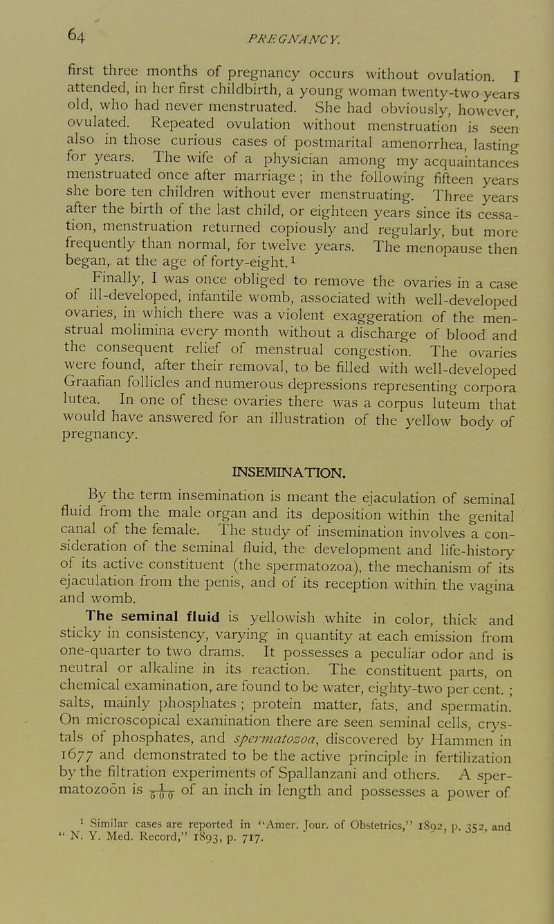 first three months of pregnancy occurs without ovulation. I attended, in her first childbirth, a young woman twenty-two years old, who had never menstruated. She had obviously, however, ovulated. Repeated ovulation without menstruation is seen also in those curious cases of postmarital amenorrhea, lasting for years. The wife of a physician among my acquaintances menstruated once after marriage ; in the following fifteen years she bore ten children without ever menstruating. Three years after the birth of the last child, or eighteen years since its cessa- tion, menstruation returned copiously and regularly, but more frequently than normal, for twelve years. The menopause then began, at the age of forty-eight, i Finally, I was once obliged to remove the ovaries in a case of ill-developed, infantile womb, associated with well-developed ovaries, in which there was a violent exaggeration of the men- strual molimina every month without a discharge of blood and the consequent relief of menstrual congestion. The ovaries were found, after their removal, to be filled with well-developed Graafian follicles and numerous depressions representing corpora lutea. In one of these ovaries there was a corpus luteum that would have answered for an illustration of the yellow body of pregnancy. INSEMINATION. By the term insemination is meant the ejaculation of seminal fluid from the male organ and its deposition within the genital canal of the female. The study of insemination involves a con- sideration of the seminal fluid, the development and life-histoiy of its active constituent (the spermatozoa), the mechanism of its ejaculation from the penis, and of its reception within the vagina and womb. The seminal fluid is yellowish white in color, thick and sticky in consistency, varying in quantity at each emission from one-quarter to two drams. It possesses a peculiar odor and is neutral or alkaline in its reaction. The constituent parts, on chemical examination, are found to be water, eighty-two per cent. • salts, mainly phosphates ; protein matter, fats, and spermatin.' On microscopical examination there are seen seminal cells, crys- tals of phosphates, and spermatozoa, discovered by Hammen in 1677 and demonstrated to be the active principle in fertilization by the filtration experiments of Spallanzani and others. A sper- matozoon is g-l-jj- of an inch in length and possesses a power of 1 Similar cases are reported in Amer. Tour, of Obstetrics, 1802. p. -1^,2, and  N. Y. Med. Record, 1893, p. 717.