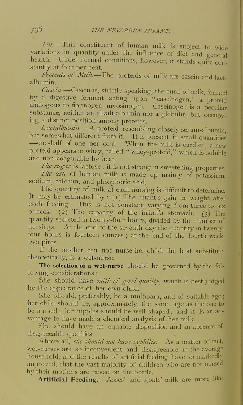 Fat.—This constituent of human milk is subject to wide variations in quantity under the influence of diet and general health. Under normal conditions, however, it stands quite con- stantly at four per cent. Proteids of Milk.—The proteids of milk are casein and lact- albumin. Casein.—is, strictly speaking, the curd of milk, formed by a digestive ferment acting upon  caseinogen, a'proteid analogous to fibrinogen, myosinogen. Caseinogen is a peculiar substance, neither an alkaH-albumin nor a globulin, but occupy- ing a distinct position among proteids. Lactalbmnin.—A proteid resembling closely serum-albumin, but somewhat different from it. It is present in small quantities —one-half of one per cent. When the milk is curdled, a new proteid appears in whey, called  whey-proteid, which is soluble and non-coagulable by heat. The sugar is lactose ; it is not strong in sweetening properties. The ash of human milk is made up mainly of potassium, sodium, calcium, and phosphoric acid. The quantity of milk at each nursing is difficult to determine. It maybe estimated by: (i) The infant's gain in weight after each feeding. This is not constant, varying from three to six ounces. (2) The capacity of the infant's stomach. (3) The quantity secreted in twenty-four hours, divided by the number of nursings. At the end of the seventh day the quantity in twenty- four hours is fourteen ounces ; at the end of the fourth week, two pints. If the mother can not nurse her child, the best substitute, theoretically, is a wet-nurse. The selection of a wet=nurse should be governed by the fol- lowing considerations : She should have viilk of good quality, which is best judged by the appearance of her own child. She should, preferably, be a multipara, and of suitable age; her child should be, approximately, the same age as the one to be nursed ; her nipples should be well shaped ; and it is an ad- vantage to have made a chemical analysis of her milk. She should have an equable disposition and an absence of disagreeable qualities. Above all, she should not have syphilis. As a matter of fact, wet-nurses are so inconvenient and disagreeable in the average household, and the results of artificial feeding have so markedly improved, that the vast majority of children who are not nursed by their mothers arc raised on the bottle. Artificial Feeding.—Asses' and goats' milk are more like