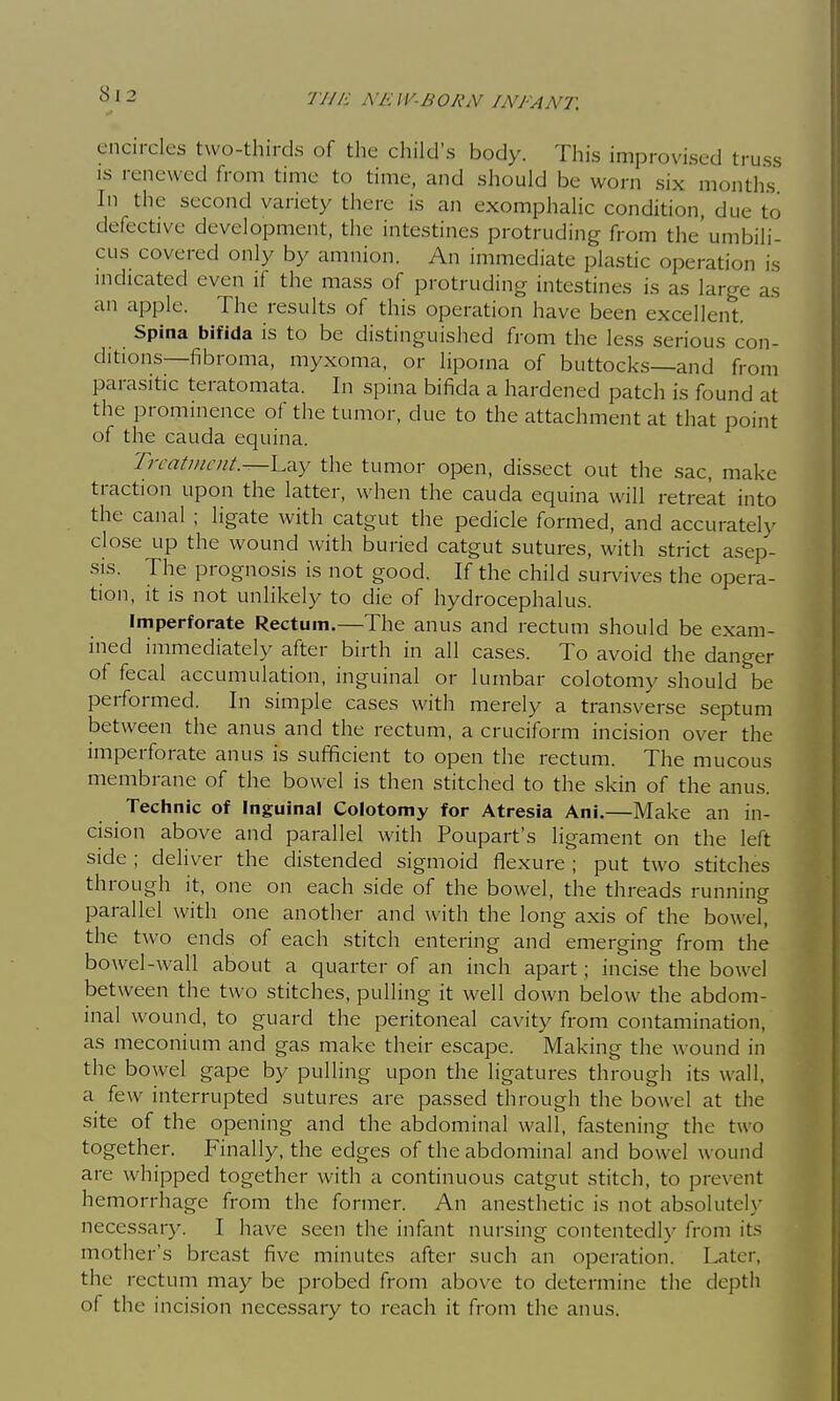 encircles two-thirds of the child's body. This improvised truss IS renewed from time to time, and should be worn six months In the second variety there is an exomphalic condition, due to defective development, the intestines protruding from the'umbili- cus covered only by amnion. An immediate plastic operation is indicated even if the mass of protruding intestines is as large as an apple. The results of this operation have been excellent. Spina bifida is to be distinguished from the less serious con- ditions—fibroma, myxoma, or lipoma of buttocks—and from parasitic teratomata. In spina bifida a hardened patch is found at the prominence of the tumor, due to the attachment at that point of the Cauda equina. Treatment.^\.^.y the tumor open, dissect out the sac, make traction upon the latter, when the cauda equina will retreat into the canal ; ligate with catgut the pedicle formed, and accurately close up the wound with buried catgut sutures, with strict asep- sis. The prognosis is not good. If the child survives the opera- tion, it is not unlikely to die of hydrocephalus. Imperforate Rectum.—The anus and rectum should be exam- ined immediately after birth in all cases. To avoid the danger of fecal accumulation, inguinal or lumbar colotomy should be performed. In simple cases with merely a transverse septum between the anus and the rectum, a cruciform incision over the imperforate anus is sufficient to open the rectum. The mucous membrane of the bowel is then stitched to the skin of the anus. Technic of Inguinal Colotomy for Atresia Ani.—Make an in- cision above and parallel with Poupart's ligament on the left side ; deliver the distended sigmoid flexure ; put two stitches through it, one on each side of the bowel, the threads running parallel with one another and with the long axis of the bowel, the two ends of each stitch entering and emerging from the bowel-wall about a quarter of an inch apart; incise the bowel between the two stitches, pulling it well down below the abdom- inal wound, to guard the peritoneal cavity from contamination, as meconium and gas make their escape. Making the wound in the bowel gape by pulling upon the ligatures through its wall, a few interrupted sutures are passed through the bowel at the site of the opening and the abdominal wall, fastening the two together. Finally, the edges of the abdominal and bowel wound are whipped together with a continuous catgut stitch, to prevent hemorrhage from the former. An anesthetic is not absolutely necessary. I have seen the infant nursing contentedly from its mother's breast five minutes after such an operation. I^ter, the rectum may be probed from above to determine the depth of the incision necessary to reach it from the anus.
