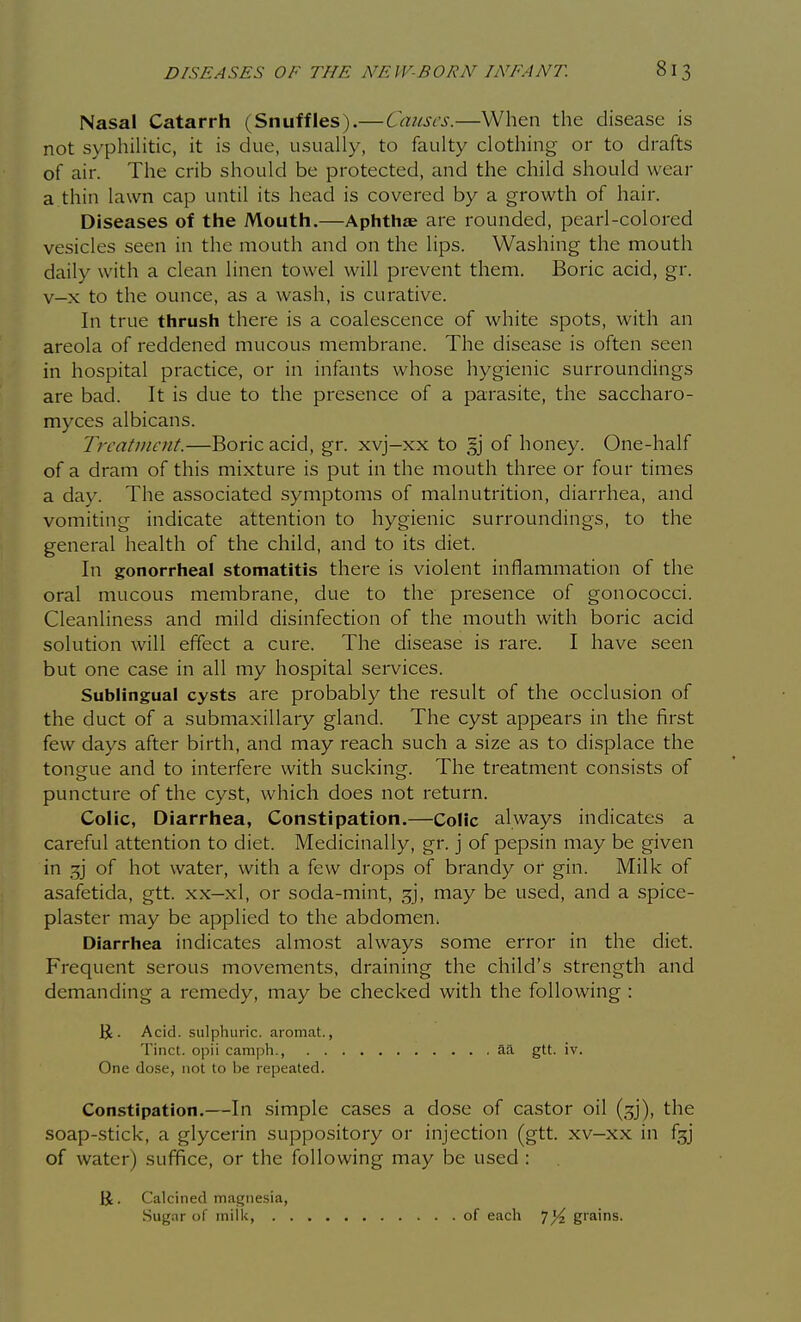 Nasal Catarrh (Snuffles).—Causes.—When the disease is not syphiHtic, it is due, usually, to faulty clothing or to drafts of air. The crib should be protected, and the child should wear a thin lawn cap until its head is covered by a growth of hair. Diseases of the Mouth,—Aphthae are rounded, pearl-colored vesicles seen in the mouth and on the lips. Washing the mouth daily with a clean linen towel will prevent them. Boric acid, gr. v-x to the ounce, as a wash, is curative. In true thrush there is a coalescence of white spots, with an areola of reddened mucous membrane. The disease is often seen in hospital practice, or in infants whose hygienic surroundings are bad. It is due to the presence of a parasite, the saccharo- myces albicans. Treatment.—Boric acid, gr. xvj-xx to gj of honey. One-half of a dram of this mixture is put in the mouth three or four times a day. The associated symptoms of malnutrition, diarrhea, and vomiting indicate attention to hygienic surroundings, to the general health of the child, and to its diet. In gonorrheal stomatitis there is violent inflammation of the oral mucous membrane, due to the presence of gonococci. Cleanliness and mild disinfection of the mouth with boric acid solution will effect a cure. The disease is rare. I have seen but one case in all my hospital services. Sublingual cysts are probably the result of the occlusion of the duct of a submaxillary gland. The cyst appears in the first few days after birth, and may reach such a size as to displace the tongue and to interfere with sucking. The treatment consists of puncture of the cyst, which does not return. Colic, Diarrhea, Constipation.—Colic always indicates a careful attention to diet. Medicinally, gr. j of pepsin may be given in of hot water, with a few drops of brandy or gin. Milk of asafetida, gtt. xx—xl, or soda-mint, gj, may be used, and a spice- plaster may be applied to the abdomen. Diarrhea indicates almost always some error in the diet. Frequent serous movements, draining the child's strength and demanding a remedy, may be checked with the following : K . Acid, sulphuric, aromat., Tinct. opii camph., aa gtt. iv. One dose, not to be repeated. Constipation.—In simple cases a dose of castor oil (gj), the soap-stick, a glycerin suppository or injection (gtt. xv-xx in fgj of water) suffice, or the following may be used : K. Calcined magnesia, Sugar of milk, . of each grains.