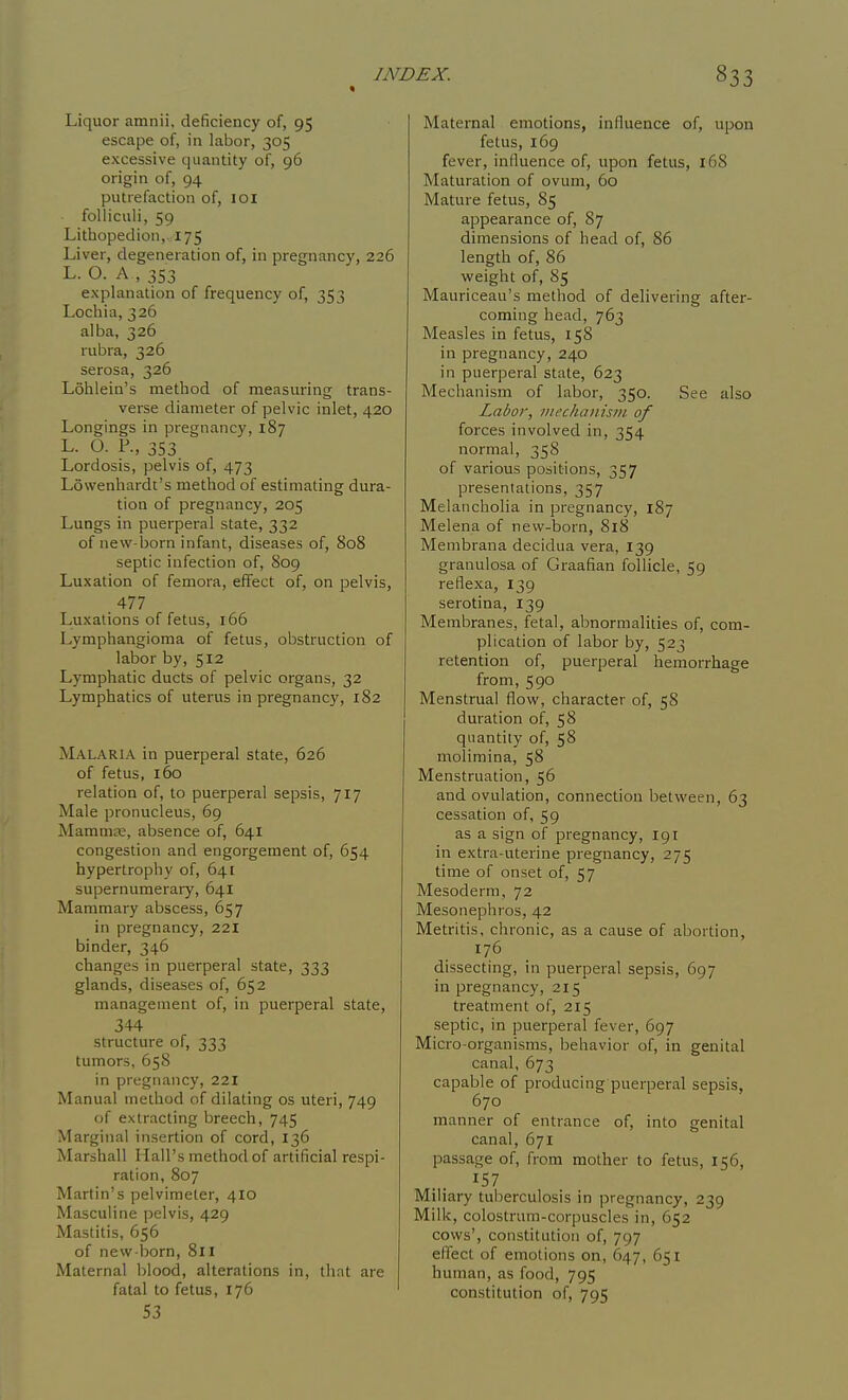 « Liquor amnii, deficiency of, 95 escape of, in labor, 305 excessive quantity of, 96 origin of, 94 putrefaction of, lOl foUiculi, 59 Lithopedion, 175 Liver, degeneration of, in pregnancy, 226 L. O. A , 353 explanation of frequency of, 353 Lochia, 326 alba, 326 rubra, 326 serosa, 326 Lohlein's method of measuring trans- verse diameter of pelvic inlet, 420 Longings in pregnancy, 187 L. O. P., 353. Lordosis, pelvis of, 473 Lowenhardt's method of estimating dura- tion of pregnancy, 205 Lungs in puerperal state, 332 of new-born infant, diseases of, 808 septic infection of, 809 Luxation of femora, effect of, on pelvis, 477 Luxations of fetus, 166 Lymphangioma of fetus, obstruction of labor by, 512 Lymphatic ducts of pelvic organs, 32 Lymphatics of uterus in pregnancy, 182 Malaria in puerperal state, 626 of fetus, 160 relation of, to puerperal sepsis, 717 Male pronucleus, 69 MamniK, absence of, 641 congestion and engorgement of, 654 hypertrophy of, 641 supernumerary, 641 Mammary abscess, 657 in pregnancy, 221 binder, 346 changes in puerperal state, 333 glands, diseases of, 652 management of, in puerperal state, 344 structure of, 333 tumors, 658 in pregnancy, 221 Manual method of dilating os uteri, 749 of extracting breech, 745 Marginal insertion of cord, 136 Marshall Hall's method of artificial respi- ration, 807 Martin's pelvimeter, 410 Masculine pelvis, 429 Mastitis, 656 of new born, 811 Maternal blood, alterations in, that are fatal to fetus, 176 53 Maternal emotions, influence of, upon fetus, 169 fever, inlluence of, upon fetus, 168 Maturation of ovum, 60 Mature fetus, 85 appearance of, 87 dimensions of head of, 86 length of, 86 weight of, 85 Mauriceau's method of delivering after- coming head, 763 Measles in fetus, 158 in pregnancy, 240 in puerperal state, 623 Mechanism of labor, 350. See also Labor, ntechanism of forces involved in, 354 normal, 358 of various positions, 357 presentations, 357 Melancholia in pregnancy, 187 Melena of new-born, 818 Membrana decidua vera, 139 granulosa of Graafian follicle, 59 reflexa, 139 serotina, 139 Membranes, fetal, abnormalities of, com- plication of labor by, 523 retention of, puerperal hemorrhage from, 590 Menstrual flow, character of, 58 duration of, 58 quantity of, 58 molimina, 58 Menstruation, 56 and ovulation, connection between, 63 cessation of, 59 as a sign of pregnancy, 191 in extra-uterine pregnancy, 275 time of onset of, 57 Mesoderm, 72 Mesonepliros, 42 Metritis, chronic, as a cause of abortion, 176 dissecting, in puerperal sepsis, 697 in pregnancy, 215 treatment of, 215 septic, in puerperal fever, 697 Micro-organisms, behavior of, in genital canal, 673 capable of producing puerperal sepsis, 670 manner of entrance of, into genital canal, 671 passage of, from mother to fetus, 156, ^57 Miliary tuberculosis in pregnancy, 239 Milk, colostrum-corpuscles in, 652 cows', constitution of, 797 eifect of emotions on, 647, 651 human, as food, 795 constitution of, 795