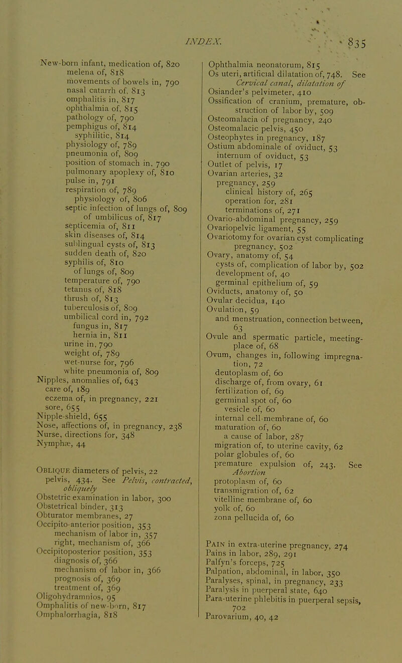 * INDEX. New-born infant, medication of, 820 melena of, 818 movements of bowels in, 790 nasal catarrh of. 813 omphalitis in, 817 ophthalmia of, 815 pathology of, 790 pemphigus of, 814 syphilitic, 814 physiology of, 789 pneumonia of, 809 position of stomach in, 790 pulmonary apoplexy of, 810 pulse in, 791 respiration of, 789 physiology of, 806 septic infection of lungs of, 809 of umbilicus of, 817 septicemia of, 811 skin diseases of, 814 sul)lingual cysts of, 813 sudden death of, 820 syphilis of, 8io of lungs of, 809 temperature of, 790 tetanus of, 818 thrush of, 813 tuberculosis of, 809 umbilical cord in, 792 fungus in, 817 hernia in, 811 urine in, 790 weight of, 789 wet-nurse for, 796 white pneumonia of, 809 Nipples, anomalies of, 643 care of, 189 eczema of, in pregnancy, 221 sore, 655 Nipple-shield, 655 Nose, affections of, in pregnancy, 238 Nurse, directions for, 348 Nymphse, 44 Obliqije diameters of pelvis, 22 pelvis, 434. See Pelvis, contracted, obliquely Obstetric examination in labor, 300 Obstetrical binder, 313 Obturator membranes, 27 Occipito anterior position, 353 mechanism of labor in, 357 right, mechanism of, 366 Occipitoposterior position, 353 diagnosis of, 366 mechanism of labor in, 366 prognosis of, 369 treatment of, 369 Oligohydramnios, 95 Omphalitis of new-born, 817 Omphalorrhagia, 8i8 ■ Ophthalmia neonatorum, 815 Os uteri, artificial dilatation of, 748. See Cervical canal, dilatation of Osiander's pelvimeter, 410 Ossification of cranium, premature, ob- struction of labor by, 509 Osteomalacia of pi egnancy, 240 Osteomalacic pelvis, 450 Osteophytes in pregnancy, 187 Ostium abdominale of oviduct, 53 internum of oviduct, 53 Outlet of pelvis, 17 Ovarian arteries, 32 pregnancy, 259 clinical history of, 265 operation for, 281 terminations of, 271 Ovario-abdominal pregnancy, 259 Ovariopelvic ligament, 55 Ovariotomy for ovarian cyst complicating pregnancy, 502 Ovary, anatomy of, 54 cysts of, complication of labor by, 502 development of, 40 germinal epithelium of, 59 Oviducts, anatomy of, 50 Ovular decidua, 140 Ovulation, 59 and menstruation, connection between 63 Ovule and spermatic particle, meeting- place of, 68 Ovum, changes in, following impregna- tion, 72 deutoplasm of, 60 discharge of, from ovary, 6r fertilization of, 69 germinal spot of, 60 vesicle of, 60 internal cell-membrane of, 60 maturation of, 60 a cause of labor, 287 migration of, to uterine cavity, 62 polar globules of, 60 premature expulsion of, 243. See Abortion protoplasm of, 60 transmigration of, 62 vitelline membrane of, 60 yolk of, 60 zona pellucida of, 60 Pain in extra-uterine pregnancy, 274 Pains in labor, 289, 291 Palfyn's forceps, 725 Palpation, abdominal, in labor, 350 Paralyses, spinal, in pregnancy, 233 Paralysis in jnierperal state, 640 Para-uterine phlebitis in puerperal sepsis, 702 Parovarium, 40, 42