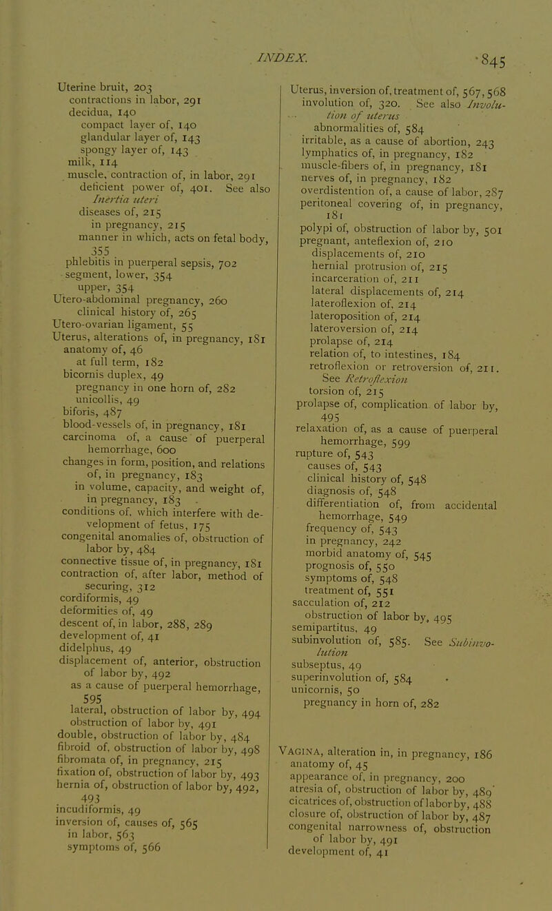 Uterine bruit, 203 contractions in labor, 291 decidua, 140 compact layer of, 140 glandular layer of, 143 spongy layer of, 143 milk, 114 muscle, contraction of, in labor, 291 deficient power of, 401. See also Inertia uteri diseases of, 215 in pregnancy, 215 manner in which, acts on fetal body, 35.5 . phlebitis in puei-peral sepsis, 702 segment, lower, 354 upper, 354 Utero-abdominal pregnancy, 260 clinical history of, 265 Utero-ovarian ligament, 55 Uterus, alterations of, in pregnancy, iSl anatomy of, 46 at full term, 182 bicornis duplex, 49 pregnancy in one horn of, 282 unicoUis, 49 biforis, 487 blood-vessels of, in pregnancy, iSi carcinoma of, a cause of puerperal hemorrhage, 600 changes in form, position, and relations of, in pregnancy, 183 in volume, capacity, and weight of, in pregnancy, 183 conditions of, which interfere with de- velopment of fetus, 175 congenital anomalies of, obstruction of labor by, 484 connective tissue of, in pregnancy, 181 contraction of, after labor, method of securing, 312 cordiformis, 49 deformities of, 49 descent of, in labor, 288, 289 development of, 41 didelphus, 49 displacement of, anterior, obstruction of labor by, 492 as a cause of puerperal hemorrhage, 595 lateral, obstruction of labor by, 494 obstruction of labor by, 491 double, obstruction of labor by, 484 fibroid of, obstruction of labor by, 498 fibromata of, in pregnancy, 215 fixation of, obstruction of labor by, 493 hernia of, obstruction of labor by, 492, 493 incudiformis, 49 inversion of, causes of, 565 in labor, 563 symptoms of, 566 Uterus, inversion of, treatment of, 567,568 involution of, 320. See also Involu- tion of uterus abnormalities of, 584 irritable, as a cause of abortion, 243 lymphatics of, in pregnancy, 182 muscle-fibers of, in pregnancy, iSl nerves of, in pregnancy, 182 overdistention of, a cause of labor, 2S7 peritoneal covering of, in pregnancy, i8i polypi of, obstruction of labor by, 501 pregnant, anteflexion of, 210 displacements of, 210 hernial protrusion of, 215 incarceration of, 211 lateral displacements of, 214 lateroflexion of, 214 lateroposition of, 214 lateroversion of, 214 prolapse of, 214 relation of, to intestines, 184 retroflexion or retroversion of, 211. See Retroflexion torsion of, 215 prolapse of, complication of labor by, 495 relaxation of, as a cause of puerperal hemorrhage, 599 rupture of, 543 causes of, 543 clinical history of, 548 diagnosis of, 548 differentiation of, from accidental hemorrhage, 549 frequency of, 543 in pregnancy, 242 morbid anatomy of, 545 prognosis of, 550 symptoms of, 548 treatment of, 551 sacculation of, 212 obstruction of labor by, 495 semipartitus, 49 subinvolution of, 585. See Stibiuvo- Itttion subseptus, 49 superinvolution of, 584 unicornis, 50 pregnancy in horn of, 282 Vagina, alteration in, in pregnancy, 186 anatomy of, 45 ajipearance of, in pregnancy, 200 atresia of, obstruction of labor by, 489' cicatrices of, obstruction of labor by, 48S closure of, obstruction of labor by, 487 congenital narrowness of, obstruction of labor by, 491 development of, 41