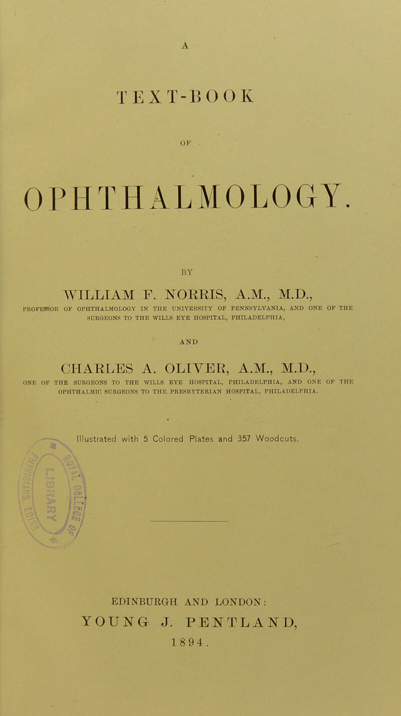 TEXT-BOOK OF . OPHTHALMOLOGY BY WILLIAM F. NORRIS, A.M., M.D., PROFESSOR OF OPHTHALMOLOGY IN THE UNIVERSITY OF PENNSYLVANIA, AND ONE OF THE SDRGEONS TO THE WILLS EYE HOSPITAL, PHILADELPHIA, AND CHARLES A. OLIYER, A.M., M.D., ONE OF THE SURGEONS TO THE WILLS EYE HOSPITAL, PHILADELPHIA, AND ONE OF THE OPHTHALMIC SURGEONS TO THE PRESBYTERIAN HOSPITAL, PHILADELPHIA. Illustrated with 5 Colored Plates and 357 Woodcuts. EDINBURGH AND LONDON: YOUNG J. PENTLAND,