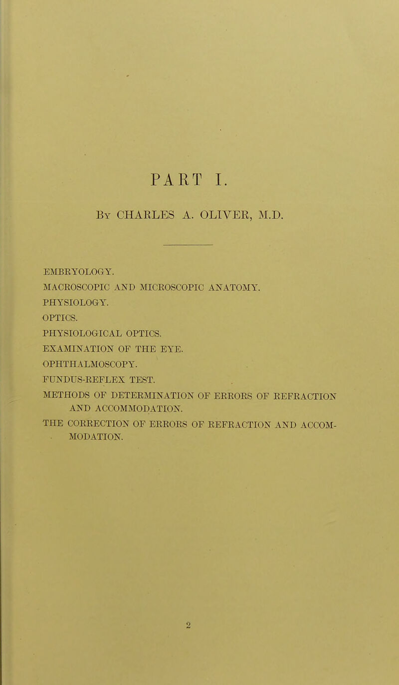 PART I. By CHARLES A. OLIVER, M.D. EMBRYOLOGY. MACROSCOPIC AND MICROSCOPIC ANATOMY. PHYSIOLOGY. OPTICS. PHYSIOLOGICAL OPTICS. EXAMINATION OF THE EYE. OPHTHALMOSCOPY. FUNDUS-REFLEX TEST. METHODS OF DETERMINATION OF ERRORS OF REFRACTION AND ACCOMMODATION. THE CORRECTION OF ERRORS OF REFRACTION AND ACCOM- MODATION. 2