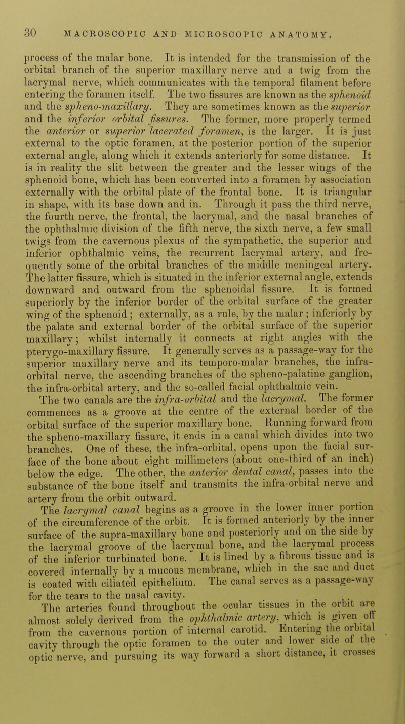 process of the malar bone. It is intended for the transmission of the orbital branch of the superior maxillary nerve and a twig from the lacrymal nerve, which communicates with the temporal filament before entering the foramen itself. The two fissures are known as the sphenoid and the spheno-maxillary. They are sometimes known as the superior and the inferior orbital fissures. The former, more properly termed the anterior or superior lacerated foramen, is the larger. It is just external to the optic foramen, at the posterior portion of the superior external angle, along which it extends anteriorly for some distance. It is in reality the slit between the greater and the lesser wings of the sphenoid bone, which has been converted into a foramen by association externally with the orbital plate of the frontal bone. It is triangular in shape, with its base down and in. Through it pass the third nerve, the fourth nerve, the frontal, the lacrymal, and the nasal branches of the ophthalmic division of the fifth nerve, the sixth nerve, a few small twigs from the cavernous plexus of the sympathetic, the superior and inferior ophthalmic veins, the recurrent lacrymal artery, and fre- quently some of the orbital branches of the middle meningeal artery. The latter fissure, which is situated in the inferior external angle, extends downward and outward from the sphenoidal fissure. It is formed superiorly by the inferior border of the orbital surface of the greater wing of the sphenoid ; externally, as a rule, by the malar ; inferiorly by the palate and external border of the orbital surface of the superior maxillary; whilst internally it connects at right angles with the pterygo-maxillary fissure. It generally serves as a passage-way for the superior maxillary nerve and its temporo-malar branches, the infra- orbital nerve, the ascending branches of the spheno-palatine ganglion, the infra-orbital artery, and the so-called facial ophthalmic vein. The two canals are the infra-orbital and the lacrymal. The former commences as a groove at the centre of the external border of the orbital surface of the superior maxillary bone. Kunning forward from the spheno-maxillary fissure, it ends in a canal which divides into two branches. One of these, the infra-orbital, opens upon the facial sur- face of the bone about eight millimeters (about one-third of an inch) below the edge. The other, the anterior dental canal, passes into the substance of the bone itself and transmits the infra-orbital nerve and artery from the orbit outward. The lacrymal canal begins as a groove in the lower inner portion of the circumference of the orbit. It is formed anteriorly by the inner surface of the supra-maxillary bone and posteriorly and on the side by the lacrymal groove of the lacrymal bone, and the lacrymal process of the inferior turbinated bone. It is lined by a fibrous tissue and is covered internally by a mucous membrane, which in the sac and duct is coated with ciliated epithelium. The canal serves as a passage-way for the tears to the nasal cavity. The arteries found throughout the ocular tissues in the orbit are almost solely derived from the ophthalmic artery, which is given off from the cavernous portion of internal carotid. Entering the orbital cavity through the optic foramen to the outer and lower side ot the optic nerve, and pursuing its way forward a short distance, it crosses