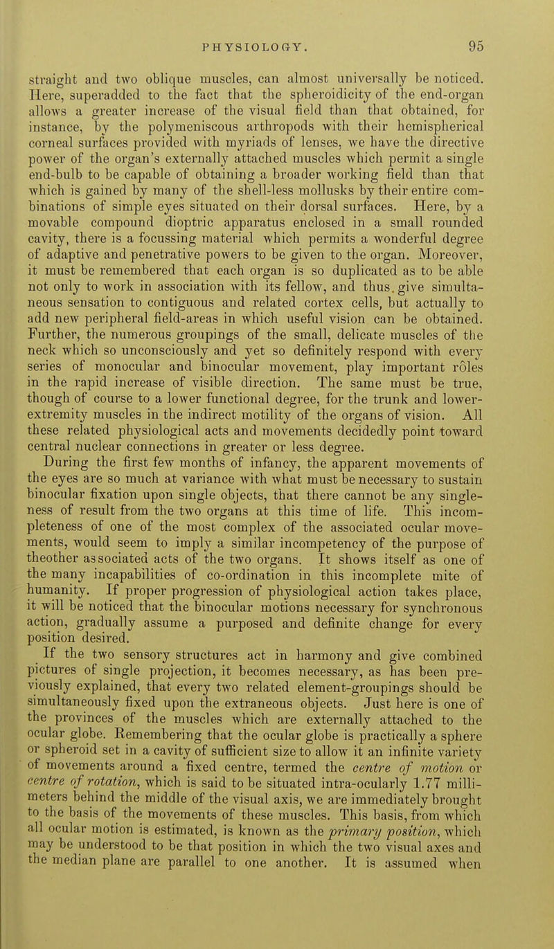 straight and two oblique muscles, can almost universally be noticed. Here, superadded to the fact that the spheroidicity of the end-organ allows a greater increase of the visual field than that obtained, for instance, by the polymeniscous arthropods with their hemispherical corneal surfaces provided with myriads of lenses, we have the directive power of the organ's externally attached muscles which permit a single end-bulb to be capable of obtaining a broader working field than that which is gained by many of the shell-less mollusks by their entire com- binations of simple eyes situated on their dorsal surfaces. Here, by a movable compound dioptric apparatus enclosed in a small rounded cavity, there is a focussing material which permits a wonderful degree of adaptive and penetrative powers to be given to the organ. Moreover, it must be remembered that each organ is so duplicated as to be able not only to work in association with its fellow, and thus, give simulta- neous sensation to contiguous and related cortex cells, but actually to add new peripheral field-areas in which useful vision can be obtained. Further, the numerous groupings of the small, delicate muscles of the neck which so unconsciously and yet so definitely respond with every series of monocular and binocular movement, play important roles in the rapid increase of visible direction. The same must be true, though of course to a lower functional degree, for the trunk and lower- extremity muscles in the indirect motility of the organs of vision. All these related physiological acts and movements decidedly point toward central nuclear connections in greater or less degree. During the first few months of infancy, the apparent movements of the eyes are so much at variance with what must be necessary to sustain binocular fixation upon single objects, that there cannot be any single- ness of result from the two organs at this time of life. This incom- pleteness of one of the most complex of the associated ocular move- ments, would seem to imply a similar incompetency of the purpose of theother associated acts of the two organs. It shows itself as one of the many incapabilities of co-ordination in this incomplete mite of humanity. If proper progression of physiological action takes place, it will be noticed that the binocular motions necessary for synchronous action, gradually assume a purposed and definite change for every position desired. If the two sensory structures act in harmony and give combined pictures of single projection, it becomes necessary, as has been pre- viously explained, that every two related element-groupings should be simultaneously fixed upon the extraneous objects. Just here is one of the provinces of the muscles which are externally attached to the ocular globe. Remembering that the ocular globe is practically a sphere or spheroid set in a cavity of sufficient size to allow it an infinite variety of movements around a fixed centre, termed the centre of motion or centre of rotation, which is said to be situated intra-ocularly 1.77 milli- meters behind the middle of the visual axis, we are immediately brought to the basis of the movements of these muscles. This basis, from which all ocular motion is estimated, is known as the primary position, which may be understood to be that position in which the two visual axes and the median plane are parallel to one another. It is assumed when