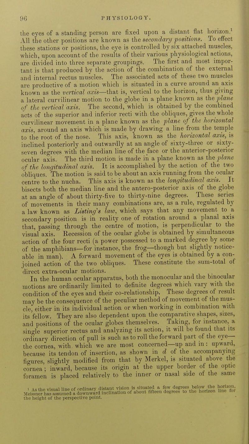 the eyes of a standing person are fixed upon a distant flat horizon.1 All the other positions are known as the secondary positions. To effect these stations or positions, the eye is controlled by six attached muscles, which, upon account of the results of their various physiological actions, are divided into three separate groupings. The first and most impor- tant is that produced by the action of the combination of the external and internal rectus muscles. The associated acts of these two muscles are productive of a motion which is situated in a curve around an axis known as the vertical axis—that is, vertical to the horizon, thus giving a lateral curvilinear motion to the globe in a plane known as thep?awe of the vertical axis. The second, which is obtained by the combined acts of the superior and inferior recti with the obliques, gives the whole curvilinear movement in a plane known as the plane of the horizontal axis, around an axis which is made by drawing a line from the temple to the root of the nose. This axis, known as the horizontal axis, is inclined posteriorly and outwardly at an angle of sixty-three or sixty- seven degrees with the median line of the face or the anterior-posterior ocular axis. The third motion is made in a plane known as the plane of the longitudinal axis. It is accomplished by the action of the two obliques. The motion is said to be about an axis running from the ocular centre to the nucha. This axis is known as the longitudinal axis. It bisects both the median line and the anteroposterior axis of the globe at an angle of about thirty-five to thirty-nine degrees. These series of movements in their many combinations are, as a rule, regulated by a law known as Listing's law, which says that any movement to a secondary position is in reality one of rotation around a planal axis that, passing through the centre of motion, is perpendicular to the visual axis. Recession of the ocular globe is obtained by simultaneous action of the four recti (a power possessed to a marked degree by some of the amphibians—for instance, the frog—though but slightly notice- able in man). A forward movement of the eyes is obtained by a con- joined action of the two obliques. These constitute the sum-total of direct extra-ocular motions. In the human ocular apparatus, both the monocular and the binocular motions are ordinarily limited to definite degrees which vary with the condition of the eyes and their co-relationship. These degrees of result may be the consequence of the peculiar method of movement of the mus- cle, either in its individual action or when working in combination with its'fellow. They are also dependent upon the comparative shapes, sizes, and positions of the ocular globes themselves. Taking, for instance, a single superior rectus and analyzing its action, it will be found that its ordinary direction of pull is such as to roll the forward part of the eye— the cornea, with which we are most concerned—up and in: upward, because its tendon of insertion, as shown in d of the accompanying figures, slightly modified from that by Merkel, is situated above the cornea; inward, because its origin at the upper border of the optic foramen is placed relatively to the inner or nasal side of the same i a* thP visual line of ordinary distant vision is situated a few degrees below the horizon, Meirenlr ha^ fifteen degrees to the horizon line for the height of the perspective point.