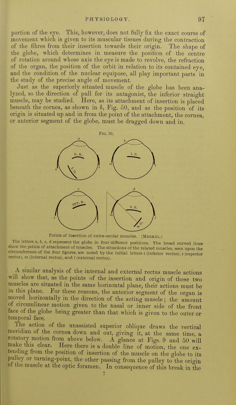 portion of the eye. This, however, does not fully fix the exact course of movement which is given to its muscular tissues during the contraction of the fibres from their insertion towards their origin. The shape of the globe, which determines in measure the position of the centre of rotation around whose axis the eye is made to revolve, the refraction of the organ, the position of the orbit in relation to its contained eye, and the condition of the nuclear equipose, all play important parts in the study of the precise angle of movement. Just as the superiorly situated muscle of the globe has been ana- lyzed, so the direction of pull for its antagonist, the inferior straight muscle, may be studied. Here, as its attachment of insertion is placed beneath the cornea, as shown in b, Fig. 50, and as the position of its origin is situated up and in from the point of the attachment, the cornea, or anterior segment of the globe, must be dragged down and in. Fig. 50. Points of insertion of extra-ocular muscles. (Merkel.) The letters o, 6, c, d represent the globe in four different positions. The broad curved lines show the points of attachment of muscles. The situations of the related muscles, seen upon the circumference of the four figures, are noted by the initial letters i (inferior rectus), s (superior rectus), m (internal rectus), and I (external rectus). A similar analysis of the internal and external rectus muscle actions will show that, as the points of the insertion and origin of these two muscles are situated in the same horizontal plane, their actions must be in this plane. For these reasons, the anterior segment of the organ is moved horizontally in the direction of the acting muscle; the amount of circumlinear motion given to the nasal or inner side of the front face of the globe being greater than that which is given to the outer or temporal face. The action of the unassisted superior oblique draws the vertical meridian of the cornea down and out, giving it, at the same time, a rotatory motion from above below. A glance at Figs. 9 and 50 will make this clear. Here there is a double line of motion, the one ex- tending from the position of insertion of the muscle on the globe to its pulley or turning-point, the other passing from the pulley to the origin ot the muscle at the optic foramen. In consequence of this break in the
