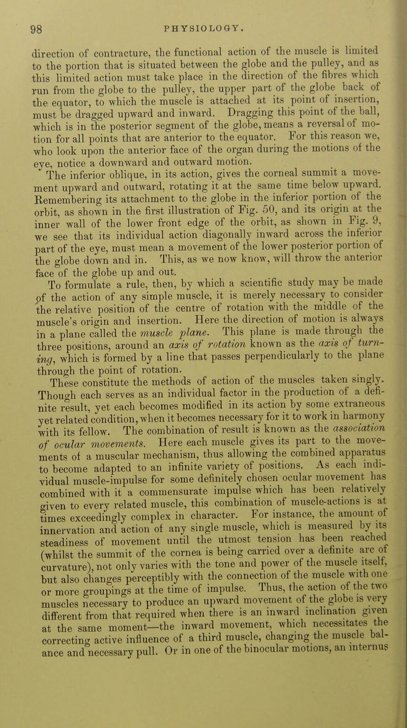direction of contracture, the functional action of the muscle is limited to the portion that is situated between the globe and the pulley, and as this limited action must take place in the direction of the fibres which run from the globe to the pulley, the upper part of the globe back of the equator, to which the muscle is attached at its point of insertion, must be dragged upward and inward. Dragging this point of the ball, which is in the posterior segment of the globe, means a reversal of mo- tion for all points that are anterior to the equator. For this reason we, who look upon the anterior face of the organ during the motions of the eye, notice a downward and outward motion. The inferior oblique, in its action, gives the corneal summit a move- ment upward and outward, rotating it at the same time below upward. Remembering its attachment to the globe in the inferior portion of the orbit, as shown in the first illustration of Fig. 50, and its origin at the inner wall of the lower front edge of the orbit, as shown in Fig. 9, we see that its individual action diagonally inward across the inferior part of the eye, must mean a movement of the lower posterior portion of the globe down and in. This, as we now know, will throw the anterior face of the globe up and out. To formulate a rule, then, by which a scientific study may be made pf the action of any simple muscle, it is merely necessary to consider the relative position of the centre of rotation with the middle of the muscle's origin and insertion. Here the direction of motion is always in a plane called the muscle plane. This plane is made through the three positions, around an axis of rotation known as the axis of turn- ing, which is formed by a line that passes perpendicularly to the plane through the point of rotation. These constitute the methods of action of the muscles taken singly. Though each serves as an individual factor in the production of a defi- nite result, yet each becomes modified in its action by some extraneous yet related condition, when it becomes necessary for it to work in harmony with its fellow. The combination of result is known as the association of ocular movements. Here each muscle gives its part to the move- ments of a muscular mechanism, thus allowing the combined apparatus to become adapted to an infinite variety of positions. As each indi- vidual muscle-impulse for some definitely chosen ocular movement has combined with it a commensurate impulse which has been relatively given to every related muscle, this combination of muscle-actions is at times exceedingly complex in character. For instance, the amount of innervation and action of any single muscle, which is measured by its steadiness of movement until the utmost tension has been reached (whilst the summit of the cornea is being carried over a definite arc of curvature), not only varies with the tone and power of the muscle itself, but also changes perceptibly with the connection of the muscle with one or more groupings at the time of impulse. Thus, the action of the two muscles necessary to produce an upward movement of the globe is very different from that required when there is an inward inclination given at the same moment—the inward movement, which necessitates the correcting active influence of a third muscle, changing the muscle bal- ance and necessary pull. Or in one of the binocular motions, an interim*