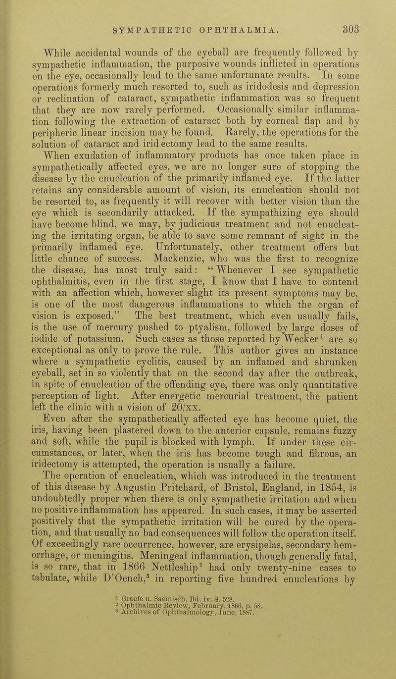 While accidental Avounds of the eyeball are frequently followed by sympathetic inflammation, the purposive wounds inflicted in operations on the eye, occasionally lead to the same unfortunate results. In some operations formerly much resorted to, such as iridodesis and depression or inclination of cataract, sympathetic inflammation was so frequent that they are now rarely performed. Occasionally similar inflamma- tion following the extraction of cataract both by corneal flap and by peripheric linear incision may be found. Rarely, the operations for the solution of cataract and irid ectomy lead to the same results. When exudation of inflammatory products has once taken place in sympathetically affected eyes, we are no longer sure of stopping the disease by the enucleation of the primarily inflamed eye. If the latter retains any considerable amount of vision, its enucleation should not be resorted to, as frequently it will recover Avith better vision than the eye which is secondarily attacked. If the sympathizing eye should have become blind, we may, by judicious treatment and not enucleat- ing the irritating organ, be able to save some remnant of sight in the primarily inflamed eye. Unfortunately, other treatment offers but little chance of success. Mackenzie, who was the first to recognize the disease, has most truly said:  Whenever I see sympathetic ophthalmitis, even in the first stage, I know that I have to contend with an affection which, however slight its present symptoms may be, is one of the most dangerous inflammations to which the organ of vision is exposed. The best treatment, which even usually fails, is the use of mercury pushed to ptyalism, followed by large doses of iodide of potassium. Such cases as those reported by Wecker1 are so exceptional as only to prove the rule. This author gives an instance where a sympathetic cyclitis, caused by an inflamed and shrunken eyeball, set in so violently that on the second day after the outbreak, in spite of enucleation of the offending eye, there was only quantitative perception of light. After energetic mercurial treatment, the patient left the clinic with a vision of 20/xx. Even after the sympathetically affected eye has become quiet, the iris, having been plastered down to the anterior capsule, remains fuzzy and soft, while the pupil is blocked with lymph. If under these cir- cumstances, or later, when the iris has become tough and fibrous, an iridectomy is attempted, the operation is usually a failure. The operation of enucleation, which was introduced in the treatment of this disease by Augustin Pritchard, of Bristol, England, in 1854, is undoubtedly proper when there is only sympathetic irritation and when no positive inflammation has appeared. In such cases, it may be asserted positively that the sympathetic irritation will be cured by the opera- tion, and that usually no bad consequences will follow the operation itself. Of exceedingly rare occurrence, however, are erysipelas, secondary hem- orrhage, or meningitis. Meningeal inflammation, though generally fatal, is so rare, that in 1866 Nettleship2 had only twenty-nine cases to tabulate, while D'Oench,3 in reporting five hundred enucleations by 1 ( Jraefe u. Saemisch, Bri. iv. S. 528. 2 Ophthalmic Review, February, lSGfi, p. 58. 3 Archives of Ophthalmology, June, 1887,