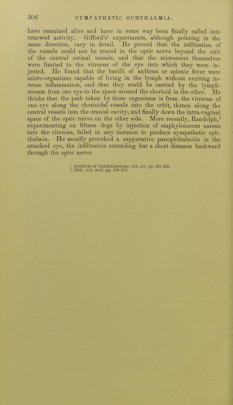 have remained alive and have in some way been finally called into renewed activity. GiffordV experiments, although pointing in the same direction, vary in detail. He proved that the infiltration of the vessels could not be traced in the optic nerve beyond the exit of the central retinal vessels, and that the micrococci themselves were limited to the vitreous of the eye into which they were in- jected. He found that the bacilli of anthrax or splenic fever were micro-organisms capable of living in the lymph without exciting in- tense inflammation, and that they could be carried by the lymph- stream from one eye to the space around the chorioid in the other. He thinks that the path taken by these organisms is from the vitreous of one eye along the chorioidal vessels into the orbit, thence along the central vessels into the cranial cavity, and finally down the intra-vaginal space of the optic nerve on the other side. More recently, Randolph,2 experimenting on fifteen dogs by injection of staphylococcus aureus into the vitreous, failed in any instance to produce sympathetic oph- thalmia. He usually provoked a suppurative panophthalmitis in the attacked eye, the infiltration extending but a short distance backward through the optic nerve. 1 Archives of Ophthalmology, vol. xv. pp. 281-295. - Ibid., vol. xvii. pp. 188-213.