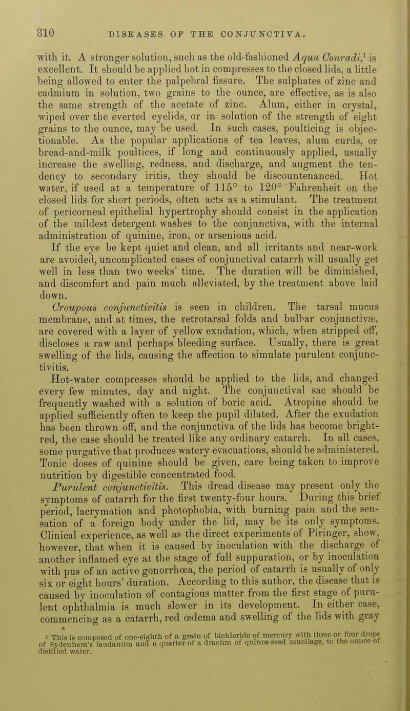 with it. A stronger solution, such as the old-fashioned Aqua Conradi,1 is excellent. It should be applied hot in compresses to the closed lids, a little being allowed to enter the palpebral fissure. The sulphates of zinc and cadmium in solution, two grains to the ounce, are effective, as is also the same strength of the acetate of zinc. Alum, either in crystal, wiped over the everted eyelids, or in solution of the strength of eight grains to the ounce, may be used. In such cases, poulticing is objec- tionable. As the popular applications of tea leaves, alum curds, or bread-and-milk poultices, if long and continuously applied, usually increase the swelling, redness, and discharge, and augment the ten- dency to secondary iritis, they should be discountenanced. Hot water, if used at a temperature of 115° to 120° Fahrenheit on the closed lids for short periods, often acts as a stimulant. The treatment of pericorneal epithelial hypertrophy should consist in the application of the mildest detergent washes to the conjunctiva, with the internal administration of quinine, iron, or arsenious acid. If the eye be kept quiet and clean, and all irritants and near-work are avoided, uncomplicated cases of conjunctival catarrh will usually get well in less than two weeks' time. The duration will be diminished, and discomfort and pain much alleviated, by the treatment above laid down. Croupous conjunctivitis is seen in children. The tarsal mucus membrane, and at times, the retrotarsal folds and bulbar conjunctivae, are covered with a layer of yellow exudation, which, when stripped off, discloses a raw and perhaps bleeding surface. Usually, there is great swelling of the lids, causing the affection to simulate purulent conjunc- tivitis. Hot-water compresses should be applied to the lids, and changed every few minutes, day and night. The conjunctival sac should be frequently washed with a solution of boric acid. Atropine should be applied sufficiently often to keep the pupil dilated. After the exudation has been thrown off, and the conjunctiva of the lids has become bright- red, the case should be treated like any ordinary catarrh. In all cases, some purgative that produces watery evacuations, should be administered. Tonic doses of quinine should be given, care being taken to improve nutrition by digestible concentrated food. Purulent conjunctivitis. This dread disease may present only the symptoms of catarrh for the first twenty-four hours. During this brief period, lacrymation and photophobia, with burning pain and the sen- sation of a foreign body under the lid, may be its only symptoms. Clinical experience, as well as the direct experiments of Piringer, show, however, that when it is caused by inoculation with the discharge of another inflamed eye at the stage of full suppuration, or by inoculation with pus of an active gonorrhoea, the period of catarrh is usually of only six or eight hours' duration. According to this author, the disease that is caused by inoculation of contagious matter from the first stage of puru- lent ophthalmia is much slower in its development. In either case, commencing as a catarrh, red oedema and swelling of the lids with gray * i This is composed of one-eighth of a grain of bichloride of mercury with threes or.four drops of Sydenham's laudanum and a quarter of a drachm of quince-seed mucilage, to the ounce of distilled water.