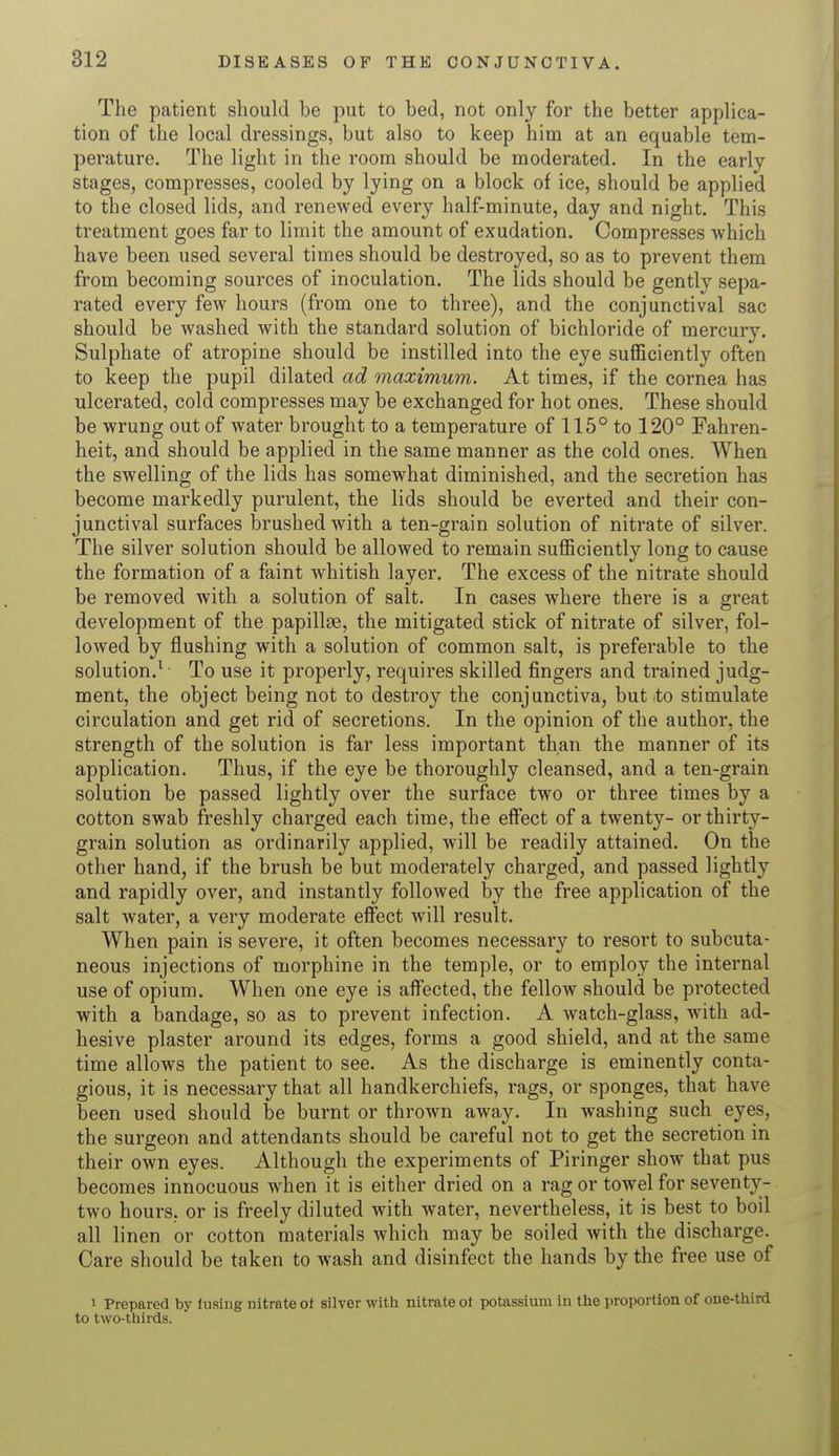 The patient should be put to bed, not only for the better applica- tion of the local dressings, but also to keep him at an equable tem- perature. The light in the room should be moderated. In the early stages, compresses, cooled by lying on a block of ice, should be applied to the closed lids, and renewed every half-minute, day and night. This treatment goes far to limit the amount of exudation. Compresses which have been used several times should be destroyed, so as to prevent them from becoming sources of inoculation. The lids should be gently sepa- rated every few hours (from one to three), and the conjunctival sac should be washed with the standard solution of bichloride of mercury. Sulphate of atropine should be instilled into the eye sufficiently often to keep the pupil dilated ad maximum. At times, if the cornea has ulcerated, cold compresses may be exchanged for hot ones. These should be wrung out of water brought to a temperature of 115° to 120° Fahren- heit, and should be applied in the same manner as the cold ones. When the swelling of the lids has somewhat diminished, and the secretion has become markedly purulent, the lids should be everted and their con- junctival surfaces brushed with a ten-grain solution of nitrate of silver. The silver solution should be allowed to remain sufficiently long to cause the formation of a faint whitish layer. The excess of the nitrate should be removed with a solution of salt. In cases where there is a great development of the papillae, the mitigated stick of nitrate of silver, fol- lowed by flushing with a solution of common salt, is preferable to the solution.1 To use it properly, requires skilled fingers and trained judg- ment, the object being not to destroy the conjunctiva, but io stimulate circulation and get rid of secretions. In the opinion of the author, the strength of the solution is far less important than the manner of its application. Thus, if the eye be thoroughly cleansed, and a ten-grain solution be passed lightly over the surface two or three times by a cotton swab freshly charged each time, the effect of a twenty- or thirty- grain solution as ordinarily applied, will be readily attained. On the other hand, if the brush be but moderately charged, and passed lightly and rapidly over, and instantly followed by the free application of the salt water, a very moderate effect will result. When pain is severe, it often becomes necessary to resort to subcuta- neous injections of morphine in the temple, or to employ the internal use of opium. When one eye is affected, the fellow should be protected with a bandage, so as to prevent infection. A watch-glass, with ad- hesive plaster around its edges, forms a good shield, and at the same time allows the patient to see. As the discharge is eminently conta- gious, it is necessary that all handkerchiefs, rags, or sponges, that have been used should be burnt or thrown away. In washing such eyes, the surgeon and attendants should be careful not to get the secretion in their own eyes. Although the experiments of Piringer show that pus becomes innocuous when it is either dried on a rag or towel for seventy- two hours, or is freely diluted with water, nevertheless, it is best to boil all linen or cotton materials which may be soiled with the discharge. Care should be taken to wash and disinfect the hands by the free use of i Prepared by lusing nitrate of silver with nitrate ot potassium in the proportion of one-third to two-thirds.