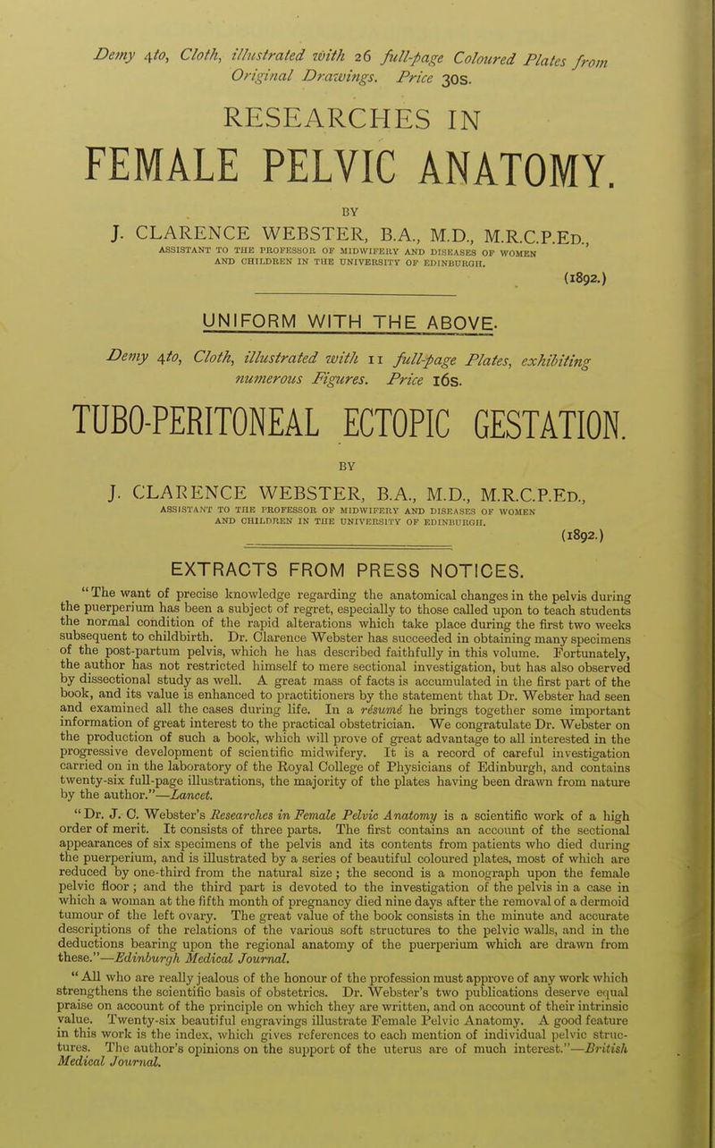 Demy ^to, Cloth, illustrated with 26 full-page Coloured Plates fn Original Drawings. Price 30s. RESEARCHES IN FEMALE PELVIC ANATOMY. BY J. CLARENCE WEBSTER, B.A., M.D., M.R.C.P.Ed., ASSISTANT TO THE PROFESSOR OF MIDWIFERY AND DISEASES OF WOMEN AND CHILDREN IN THE UNIVERSITY OF EDINBURGH, (1892.) UNIFORM WITH THE ABOVE. Demy $to, Cloth, illustrated with 11 full-page Plates, exhibiting numerous Figttres. Price 16s. TUBO-PERITONEAL ECTOPIC GESTATION. BY J. CLARENCE WEBSTER, B.A., M.D., M.R.CP.Ed., ASSISTANT TO THE PROFESSOR OF MIDWIFERY AND DISEASES OF WOMEN AND CHILDREN IN THE UNIVERSITY OF EDINBURGH. (1892.) EXTRACTS FROM PRESS NOTICES.  The want of precise knowledge regarding the anatomical changes in the pelvis during the puerperium has been a subject of regret, especially to those called upon to teach students the normal condition of the rapid alterations which take place during the first two weeks subsequent to childbirth. Dr. Clarence Webster has succeeded in obtaining many specimens of the post-partum pelvis, which he has described faithfully in this volume. Fortunately, the author has not restricted himself to mere sectional investigation, but has also observed by dissectional study as well. A great mass of facts is accumulated in the first part of the book, and its value is enhanced to practitioners by the statement that Dr. Webster had seen and examined all the cases during life. In a risumi he brings together some important information of great interest to the practical obstetrician. We congratulate Dr. Webster on the production of such a book, which will prove of great advantage to all interested in the progressive development of scientific midwifery. It is a record of careful investigation carried on in the laboratory of the Royal College of Physicians of Edinburgh, and contains twenty-six full-page illustrations, the majority of the plates having been drawn from nature by the author.—Lancet. Dr. J. C. Webster's Researches in Female Pelvic Anatomy is a scientific work of a high order of merit. It consists of three parts. The first contains an account of the sectional appearances of six specimens of the pelvis and its contents from patients who died during the puerperium, and is illustrated by a series of beautiful coloured plates, most of which are reduced by one-third from the natural size; the second is a monograph upon the female pelvic floor ; and the third part is devoted to the investigation of the pelvis in a case in which a woman at the fifth month of pregnancy died nine days after the removal of a dermoid tumour of the left ovary. The great value of the book consists in the minute and accurate descriptions of the relations of the various soft structures to the pelvic walls, and in the deductions bearing upon the regional anatomy of the puerperium which are drawn from these.—Edinburgh Medical Journal.  All who are really jealous of the honour of the profession must approve of any work which strengthens the scientific basis of obstetrics. Dr. Webster's two publications deserve equal praise on account of the principle on which they are written, and on account of their intrinsic value. Twenty-six beautiful engravings illustrate Female Pelvic Anatomy. A good feature in this work is the index, which gives references to each mention of individual pelvic struc- tures. The author's opinions on the support of the uterus are of much interest.—British Medical Journal,