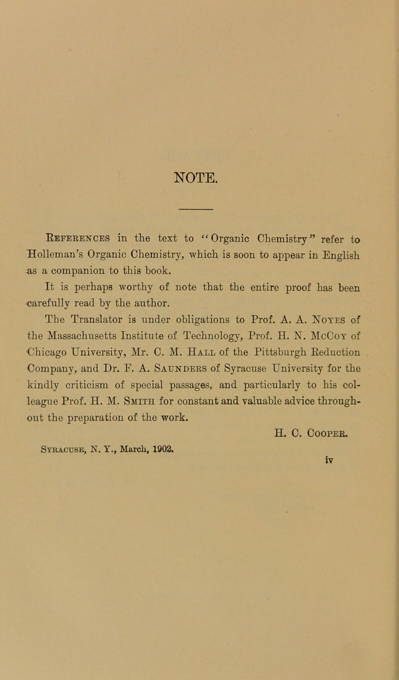 NOTE. References in the text to “Organic Chemistry” refer to Holleman’s Organic Chemistry, which is soon to appear in English as a companion to this book. It is perhaps worthy of note that the entire proof has been carefully read by the author. The Translator is under obligations to Prof. A. A. Noyes of the Massachusetts Institute of Technology, Prof. H. N. McCoy of Chicago University, Mr. C. M. Hall of the Pittsburgh Reduction Company, and Dr. E. A. Saunders of Syracuse University for the kindly criticism of special passages, and particularly to his col- league Prof. H. M. Smith for constant and valuable advice through- out the preparation of the work. H. C. Cooper. Syracuse, N. Y., March, 1902.