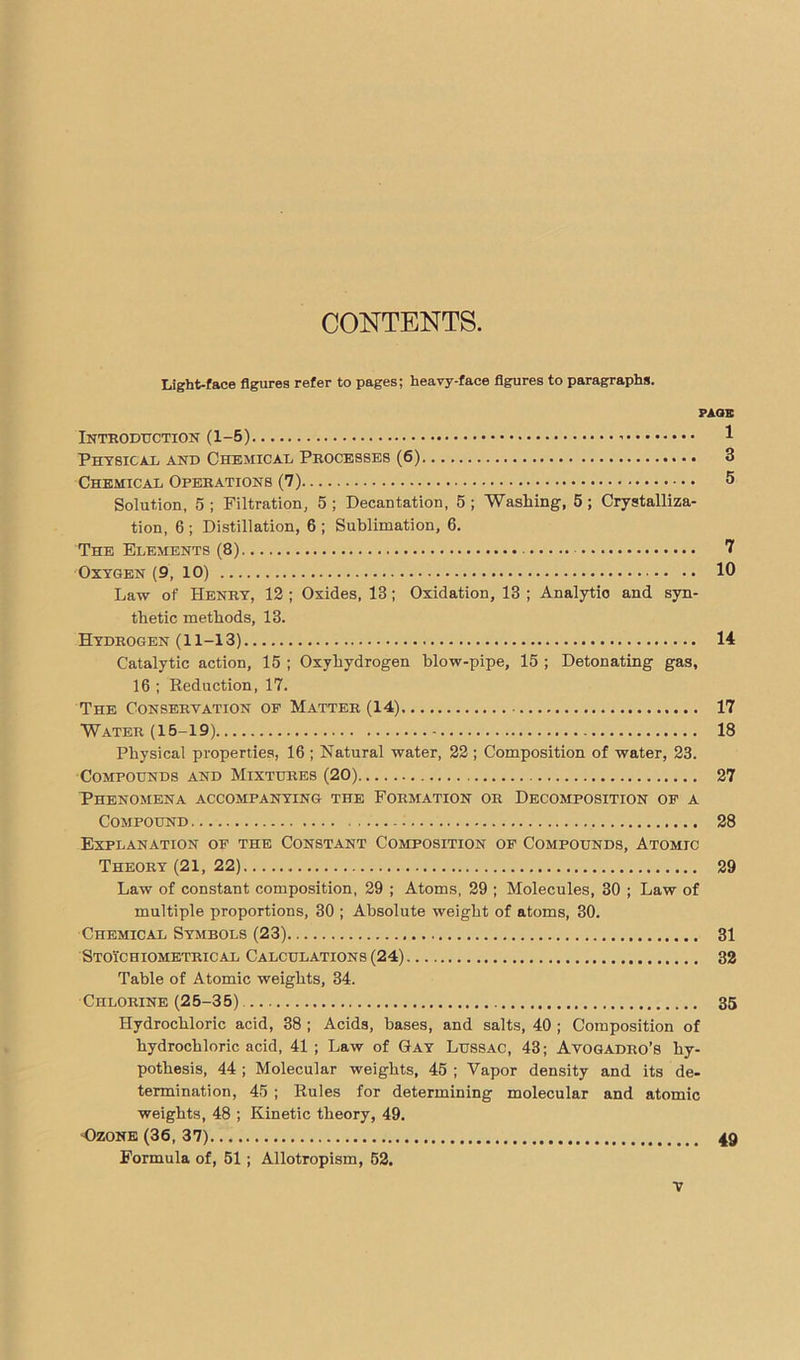 CONTENTS. Light-face figures refer to pages; heavy-face figures to paragraphs. FAGE Introduction (1-5) 1 Physical and Chemical Processes (6) 3 Chemical Operations (7) 5 Solution, 5 ; Filtration, 5 ; Decantation, 5 ; Washing, 5 ; Crystalliza- tion, 6 ; Distillation, 6 ; Sublimation, 6. The Elements (8) 7 Oxygen (9, 10) 10 Law of Henry, 12 ; Oxides, 13 ; Oxidation, 13 ; Analytio and syn- thetic methods, 13. Hydrogen (11-13) 14 Catalytic action, 15 ; Oxyhydrogen blow-pipe, 15 ; Detonating gas, 16 ; Deduction, 17. The Conservation of Matter (14) 17 Water (15-19) 18 Physical properties, 16 ; Natural water, 22 ; Composition of water, 23. Compounds and Mixtures (20) 27 Phenomena accompanying the Formation or Decomposition of a Compound 28 Explanation of the Constant Composition of Compounds, Atomic Theory (21, 22) 29 Law of constant composition, 29 ; Atoms, 29 ; Molecules, 30 ; Law of multiple proportions, 30 ; Absolute weight of atoms, 30. Chemical Symbols (23) 31 Stoichiometrical Calculations (24) 32 Table of Atomic weights, 34. Chlorine (25-35) 35 Hydrochloric acid, 38 ; Acids, bases, and salts, 40 ; Composition of hydrochloric acid, 41 ; Law of Gay Lussac, 43; Avogadro’s hy- pothesis, 44 ; Molecular weights, 45 ; Vapor density and its de- termination, 45 ; Rules for determining molecular and atomic weights, 48 ; Kinetic theory, 49. Ozone (36, 37) 49 Formula of, 51 ; Allotropism, 52.