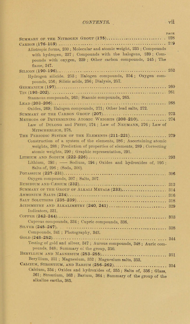 PAGE Summary of the Nitrogen Grout (175) 228 Carbon (176-189) 229 Allotropic forms, 230 ; Molecular and atomic weight, 235 ; Compounds with hydrogen, 237 ; Compounds with the halogens, 239 ; Com- pounds with oxygen, 239 ; Other carbon compounds, 245 ; The dame, 247. Silicon (190-196) 252 Hydrogen silicide. 253 ; Halogen compounds, 254 ; Oxygen com- pounds, 256; Silicic acids, 256; Dialysis, 257. Germanium (197) 260 Tin (198-202) 261 Stannous compounds, 263; Stannic compounds, 265. Lead (203-206) 268 Oxides, 269; Halogen compounds, 271; Other lead salts, 272. Summary of the Carbon Group (207) 273 Methods of Determining Atomic Weights (208-210). 274 Law of Dulong and Petit, 274 ; Law of Neumann, 276 ; Law of Mitscherlich, 278. The Periodic System of the Elements (211-221) 279 Construction of a system of the elements, 286; Ascertaining atomic weights, 288 ; Prediction of properties of elements, 289 ; Correcting atomic weights, 290 ; Graphic representation, 291. Lithium and Sodium (222-226) 293 Lithium, 293 ; Sodium, 294 ; Oxides and hydroxides of, 295 : Salts of, 296 ; (Soda, 300). Potassium (227-231) 306 Oxygen compounds, 307 ; Salts, 307. Rubidium and Caesium (232) 312 Summary of the Group of Alkali Metals (233) 314 Ammonium Salts (234) 316 Salt Solutions (235-239) 318 Acidimetry and Alkalimetry (240, 241) 329 Indicators, 331. Copper (242-244) 333 Cuprous compounds, 334 ; Cupric compounds, 336. Silver (245-247) 338 Compounds, 341 ; Photography, 343. Gold (248-252) 344 Testing of gold and silver, 347 ; Aurous compounds, 348 ; Auric com- pounds, 348; Summary of the group, 350. Beryllium and Magnesium (253-255) 354 Beryllium, 351 ; Magnesium, 352; Magnesium salts, 353. Calcium, Strontium, and Barium (256-262) 354 Calcium, 354 ; Oxides and hydroxides of, 355 ; Salts of, 356 ; Glass, 361; Strontium, 363 ; Barium, 364 ; Summary of the group of the alkaline earths, 365.