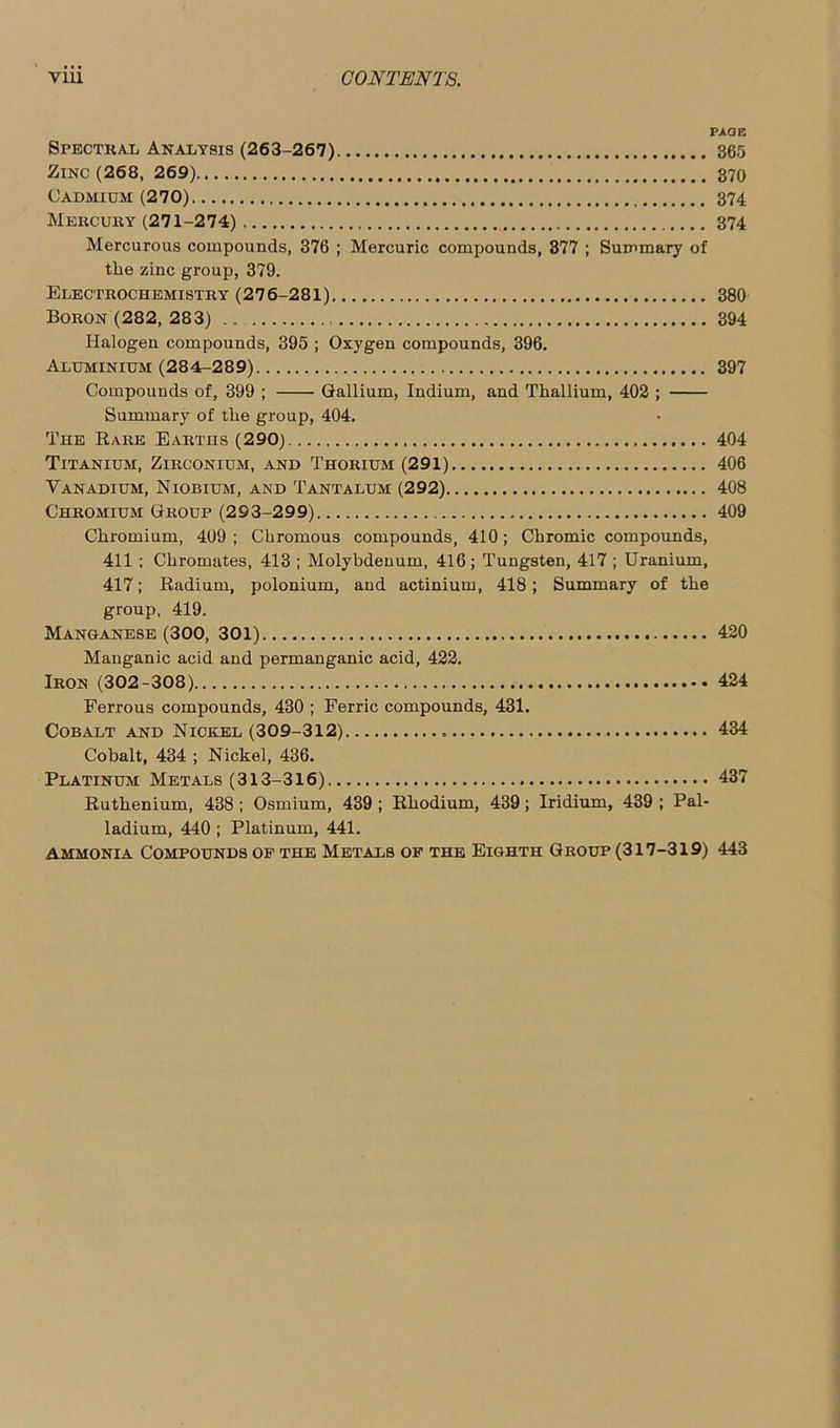 PAGE Spectral Analysis (263-267) 365 Zinc (268, 269) 370 Cadmium (270) 374 Mercury (271-274) 374 Mercurous compounds, 376 ; Mercuric compounds, 377 ; Summary of the zinc group, 379. Electrochemistry (276-281) 380 Boron (282, 283) .. 394 Halogen compounds, 395 ; Oxygen compounds, 396. Aluminium (28 4-2 8 9) 397 Compounds of, 399 ; Gallium, Indium, and Thallium, 402 ; Summary of the group, 404. The Rare Earths (290) 404 Titanium, Zirconium, and Thorium (291) 406 Vanadium, Niobium, and Tantalum (292) 408 Chromium Group (2 9 3-2 9 9) 409 Chromium, 409 ; Chromous compounds, 410; Chromic compounds, 411 ; Chromates, 413 ; Molybdenum, 416; Tungsten, 417 ; Uranium, 417; Radium, polonium, and actinium, 418; Summary of the group, 419. Manganese (300, 301) 420 Manganic acid and permanganic acid, 422. Iron (302-308) 424 Ferrous compounds, 430 ; Ferric compounds, 431. Cobalt and Nickel (309-312) 434 Cobalt, 434 ; Nickel, 436. Platinum Metals (313-316) 437 Ruthenium, 438; Osmium, 439 ; Rhodium, 439; Iridium, 439 ; Pal- ladium, 440 ; Platinum, 441. ammonia Compounds of the Metals of the Eighth Group (317-319) 443
