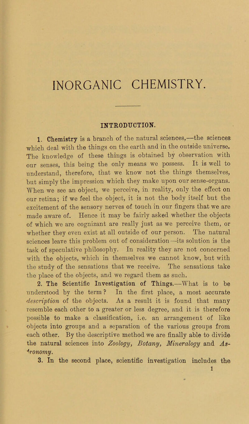 INORGANIC CHEMISTRY. INTRODUCTION. 1. Chemistry is a branch of the natural sciences,—the sciences which deal with the things on the earth and in the outside universe. The knowledge of these things is obtained by observation with our senses, this being the only means we possess. It is well to understand, therefore, that we know not the things themselves, hut simply the impression which they make upon our sense-organs. When we see an object, we perceive, in reality, only the effect on our retina; if we feel the object, it is not the body itself but the excitement of the sensory nerves of touch in our fingers that we are made aware of. Hence it may be fairly asked whether the objects of which we are cognizant are really just as we perceive them, or whether they even exist at all outside of our person. The natural sciences leave this problem out of consideration —its solution is the task of speculative philosophy. In reality they are not concerned with the objects, which in themselves we cannot know, but with the study of the sensations that we receive. The sensations take the place of the objects, and we regard them as such. 2. The Scientific Investigation of Things.—What is to be understood by the term ? In the first place, a most accurate description of the objects. As a result it is found that many resemble each other to a greater or less degree, and it is therefore possible to make a classification, i.e. an arrangement of like objects into groups and a separation of the various groups from each other. By the descriptive method we are finally able to divide the natural sciences into Zoology, Botany, Mineralogy and As- tronomy. 3. In the second place, scientific investigation includes the