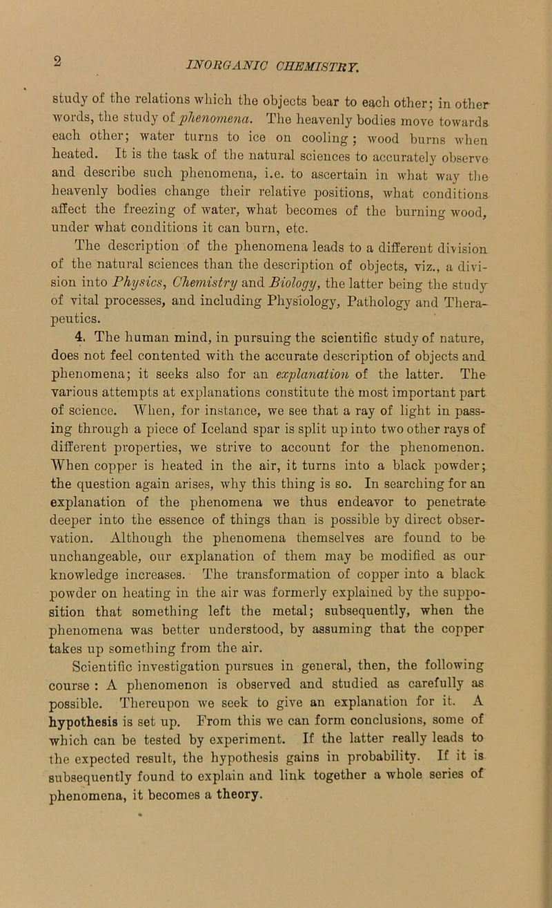 study of the relations which the objects hear to each other; in other words, the study of phenomena. The heavenly bodies move towards each other; water turns to ice on cooling; wood burns when heated. It is the task of the natural sciences to accurately observe and describe such phenomena, i.e. to ascertain in what way the heavenly bodies change their relative positions, what conditions affect the freezing of water, what becomes of the burning wood, under what conditions it can burn, etc. The description of the phenomena leads to a different division of the natural sciences than the description of objects, viz., a divi- sion into Physics, Chemistry and Biology, the latter being the study of vital processes, and including Physiology, Pathology and Thera- peutics. 4. The human mind, in pursuing the scientific study of nature, does not feel contented with the accurate description of objects and phenomena; it seeks also for an explanation of the latter. The various attempts at explanations constitute the most important part of science. When, for instance, we see that a ray of light in pass- ing through a piece of Iceland spar is split up into two other rays of different properties, we strive to account for the phenomenon. When copper is heated in the air, it turns into a black powder; the question again arises, why this thing is so. In searching for an explanation of the phenomena we thus endeavor to penetrate deeper into the essence of things than is possible by direct obser- vation. Although the phenomena themselves are found to be unchangeable, our explanation of them may be modified as our knowledge increases. The transformation of copper into a black powder on heating in the air was formerly explained by the suppo- sition that something left the metal; subsequently, when the phenomena was better understood, by assuming that the copper takes up something from the air. Scientific investigation pursues in general, then, the following course : A phenomenon is observed and studied as carefully as possible. Thereupon we seek to give an explanation for it. A hypothesis is set up. From this we can form conclusions, some of which can be tested by experiment. If the latter really leads to the expected result, the hypothesis gains in probability. If it is subsequently found to explain and link together a whole series of phenomena, it becomes a theory.