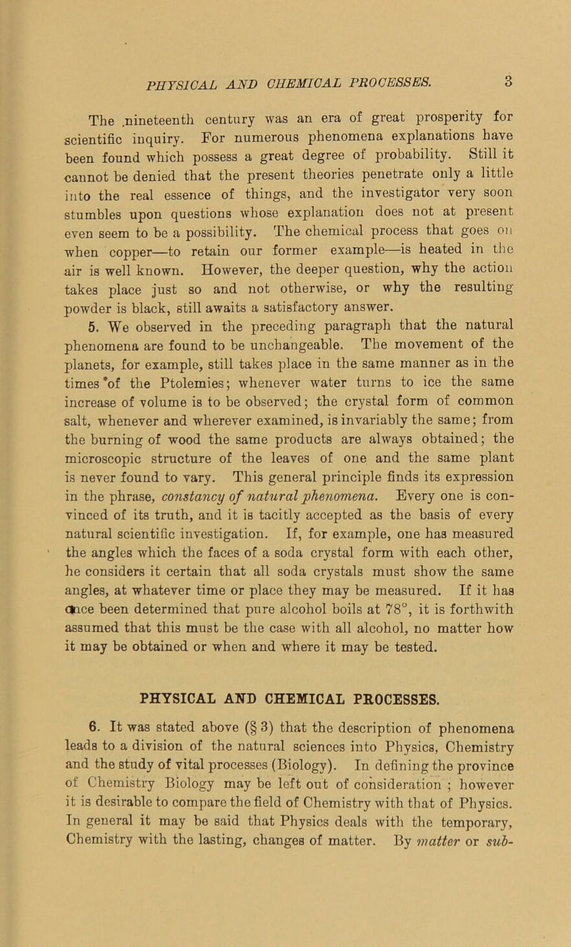 The .nineteenth century was an era of great prosperity for scientific inquiry. For numerous phenomena explanations have been found which possess a great degree of probability. Still it cannot be denied that the present theories penetrate only a little into the real essence of things, and the investigator very soon stumbles upon questions whose explanation does not at present even seem to be a possibility. The chemical process that goes on when copper—to retain our former example—is heated in the air is well known. However, the deeper question, why the action takes place just so and not otherwise, or why the resulting powder is black, still awaits a satisfactory answer. 5. We observed in the preceding paragraph that the natural phenomena are found to be unchangeable. The movement of the planets, for example, still takes place in the same manner as in the times’of the Ptolemies; whenever water turns to ice the same increase of volume is to be observed; the crystal form of common salt, whenever and wherever examined, is invariably the same; from the burning of wood the same products are always obtained; the microscopic structure of the leaves of one and the same plant is never found to vary. This general principle finds its expression in the phrase, constancy of natural phenomena. Every one is con- vinced of its truth, and it is tacitly accepted as the basis of every natural scientific investigation. If, for example, one has measured the angles which the faces of a soda crystal form with each other, he considers it certain that all soda crystals must show the same angles, at whatever time or place they may be measured. If it has c*ice been determined that pure alcohol boils at 78°, it is forthwith assumed that this must be the case with all alcohol, no matter how it may be obtained or when and where it may be tested. PHYSICAL AND CHEMICAL PROCESSES. 6. It was stated above (§ 3) that the description of phenomena leads to a division of the natural sciences into Physics, Chemistry and the study of vital processes (Biology). In defining the province of Chemistry Biology may be left out of consideration ; however it is desirable to compare the field of Chemistry with that of Physics. In general it may be said that Physics deals with the temporary, Chemistry with the lasting, changes of matter. By matter or sub-