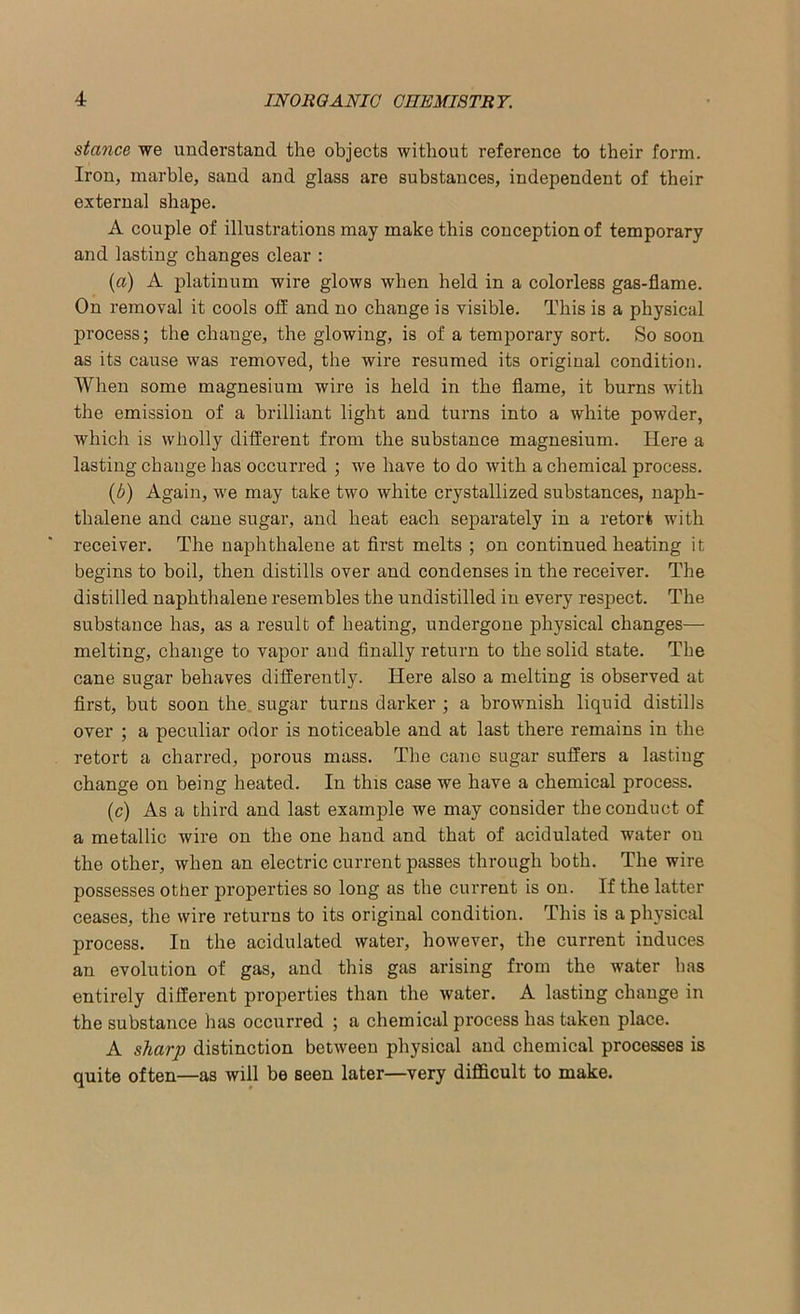 stance we understand the objects without reference to their form. Iron, marble, sand and glass are substances, independent of their external shape. A couple of illustrations may make this conception of temporary and lasting changes clear : (a) A platinum wire glows when held in a colorless gas-flame. On removal it cools off and no change is visible. This is a physical process; the change, the glowing, is of a temporary sort. So soon as its cause was removed, the wire resumed its original condition. When some magnesium wire is held in the flame, it burns with the emission of a brilliant light and turns into a white powder, which is wholly different from the substance magnesium. Here a lasting change has occurred ; we have to do with a chemical process. (b) Again, we may take two white crystallized substances, naph- thalene and cane sugar, and heat each separately in a retort with receiver. The naphthalene at first melts ; on continued heating it begins to boil, then distills over and condenses in the receiver. The distilled naphthalene resembles the undistilled in every respect. The substance has, as a result of heating, undergone physical changes— melting, change to vapor and finally return to the solid state. The cane sugar behaves differently. Here also a melting is observed at first, but soon the sugar turns darker ; a brownish liquid distills over ; a peculiar odor is noticeable and at last there remains in the retort a charred, porous mass. The cane sugar suffers a lasting change on being heated. In this case we have a chemical process. (c) As a third and last example we may consider the conduct of a metallic wire on the one hand and that of acidulated water on the other, when an electric current passes through both. The wire possesses other properties so long as the current is on. If the latter ceases, the wire returns to its original condition. This is a physical process. In the acidulated water, however, the current induces an evolution of gas, and this gas arising from the water has entirely different properties than the water. A lasting change in the substance has occurred ; a chemical process has taken place. A sharp distinction between physical and chemical processes is quite often—as will be seen later—very difficult to make.