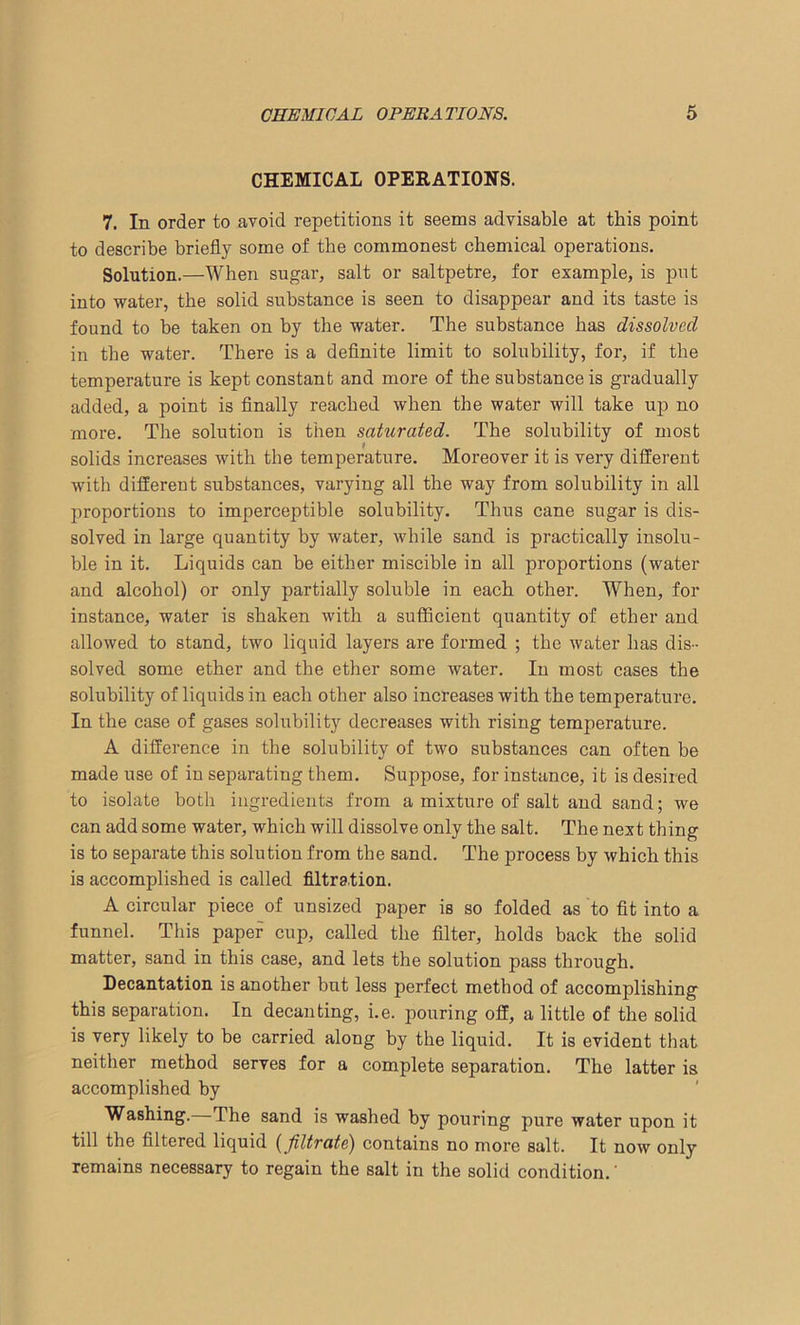 CHEMICAL OPERATIONS. 7. In order to avoid repetitions it seems advisable at this point to describe briefly some of the commonest chemical operations. Solution.—When sugar, salt or saltpetre, for example, is put into water, the solid substance is seen to disappear and its taste is found to be taken on by the water. The substance has dissolved in the water. There is a definite limit to solubility, for, if the temperature is kept constant and more of the substance is gradually added, a point is finally reached when the water will take up no more. The solution is then saturated. The solubility of most solids increases with the temperature. Moreover it is very different with different substances, varying all the way from solubility in all proportions to imperceptible solubility. Thus cane sugar is dis- solved in large quantity by water, while sand is practically insolu- ble in it. Liquids can be either miscible in all proportions (water and alcohol) or only partially soluble in each other. When, for instance, water is shaken with a sufficient quantity of ether and allowed to stand, two liquid layers are formed ; the water has dis- solved some ether and the ether some water. In most cases the solubility of liquids in each other also increases with the temperature. In the case of gases solubility decreases with rising temperature. A difference in the solubility of two substances can often be made use of in separating them. Suppose, for instance, it is desired to isolate both ingredients from a mixture of salt and sand; we can add some water, which will dissolve only the salt. The next thing is to separate this solution from the sand. The process by which this is accomplished is called filtration. A circular piece of unsized paper is so folded as to fit into a funnel. This paper cup, called the filter, holds back the solid matter, sand in this case, and lets the solution pass through. Decantation is another but less perfect method of accomplishing this separation. In decanting, i.e. pouring off, a little of the solid is very likely to be carried along by the liquid. It is evident that neither method serves for a complete separation. The latter is accomplished by Washing. The sand is washed by pouring pure water upon it till the filtered liquid (filtrate) contains no more salt. It now only remains necessary to regain the salt in the solid condition.'