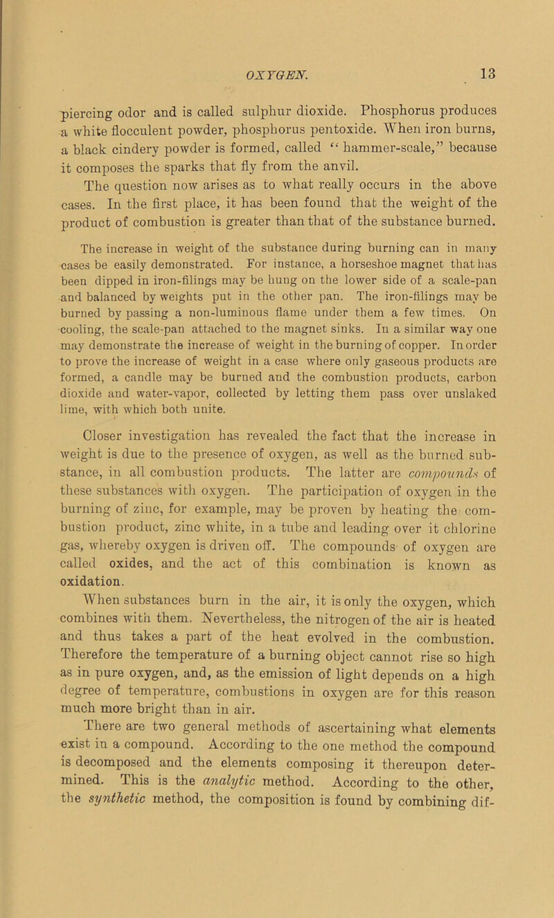piercing odor and is called sulphur dioxide. Phosphorus produces a white flocculent powder, phosphorus pentoxide. When iron burns, a black cindery powder is formed, called “ hammer-scale,” because it composes the sparks that fly from the anvil. The question now arises as to what really occurs in the above cases. In the first place, it has been found that the weight of the product of combustion is greater than that of the substance burned. The increase in weight of the substance during burning can in many cases be easily demonstrated. For instance, a horseshoe magnet that has been dipped in iron-filings may be hung on the lower side of a scale-pan and balanced by weights put in the other pan. The iron-filings may be burned by passing a non-luminous flame under them a few times. On cooling, the scale-pan attached to the magnet sinks. In a similar way one may demonstrate the increase of weight in the burning of copper. In order to prove the increase of weight in a case where only gaseous products are formed, a candle may be burned and the combustion products, carbon dioxide and water-vapor, collected by letting them pass over unslaked lime, with which both unite. Closer investigation has revealed the fact that the increase in weight is due to the presence of oxygen, as well as the burned sub- stance, in all combustion products. The latter are compounds of these substances with oxygen. The participation of oxygen in the burning of zinc, for example, may be proven by heating the com- bustion product, zinc white, in a tube and leading over it chlorine gas, whereby oxygen is driven off. The compounds- of oxygen are called oxides, and the act of this combination is known as oxidation. When substances burn in the air, it is only the oxygen, which combines with them. Nevertheless, the nitrogen of the air is heated and thus takes a part of the heat evolved in the combustion. Therefore the temperature of a burning object cannot rise so high as in pure oxygen, and, as the emission of light depends on a high degree of temperature, combustions in oxygen are for this reason much more bright than in air. There are two general methods of ascertaining what elements exist in a compound. According to the one method the compound is decomposed and the elements composing it thereupon deter- mined. This is the analytic method. According to the other, the synthetic method, the composition is found by combining dif-