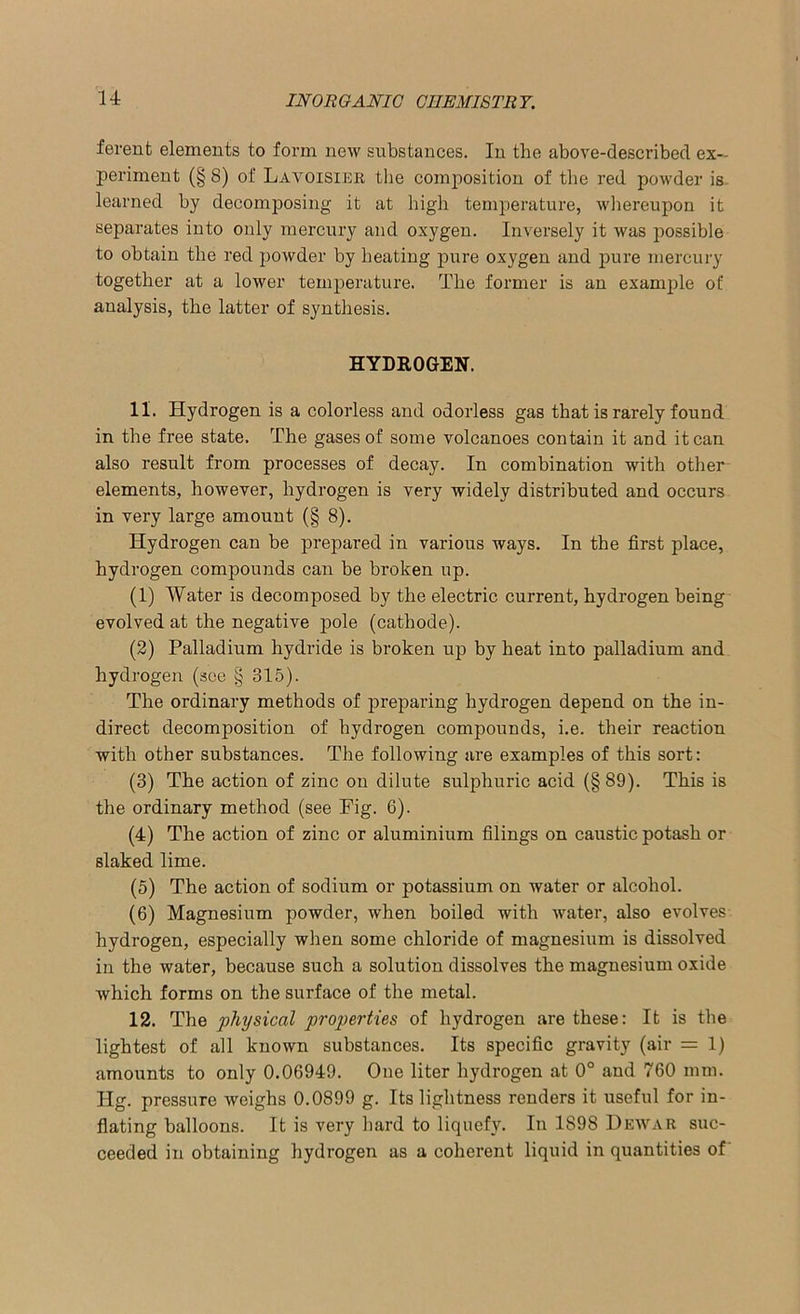ferent elements to form new substances. In the above-described ex- periment (§8) of Lavoisieb the composition of the red powder is learned by decomposing it at high temperature, whereupon it separates into only mercury and oxygen. Inversely it was possible to obtain the red powder by heating pure oxygen and pure mercury together at a lower temperature. The former is an example of analysis, the latter of synthesis. HYDROGEN. 11. Hydrogen is a colorless and odorless gas that is rarely found in the free state. The gases of some volcanoes contain it and it can also result from processes of decay. In combination with other elements, however, hydrogen is very widely distributed and occurs in very large amount (§ 8). Hydrogen can be prepared in various ways. In the first place, hydrogen compounds can be broken up. (1) Water is decomposed by the electric current, hydrogen being evolved at the negative pole (cathode). (2) Palladium hydride is broken up by heat into palladium and hydrogen (see § 315). The ordinary methods of preparing hydrogen depend on the in- direct decomposition of hydrogen compounds, i.e. their reaction with other substances. The following are examples of this sort: (3) The action of zinc on dilute sulphuric acid (§ 89). This is the ordinary method (see Fig. 6). (4) The action of zinc or aluminium filings on caustic potash or slaked lime. (5) The action of sodium or potassium on water or alcohol. (6) Magnesium powder, when boiled with water, also evolves hydrogen, especially when some chloride of magnesium is dissolved in the water, because such a solution dissolves the magnesium oxide which forms on the surface of the metal. 12. The physical properties of hydrogen are these: It is the lightest of all known substances. Its specific gravity (air = 1) amounts to only 0.06949. One liter hydrogen at 0° and 760 mm. Hg. pressure weighs 0.0899 g. Its lightness renders it useful for in- flating balloons. It is very hard to liquefy. In 1S98 Dewar suc- ceeded in obtaining hydrogen as a coherent liquid in quantities of