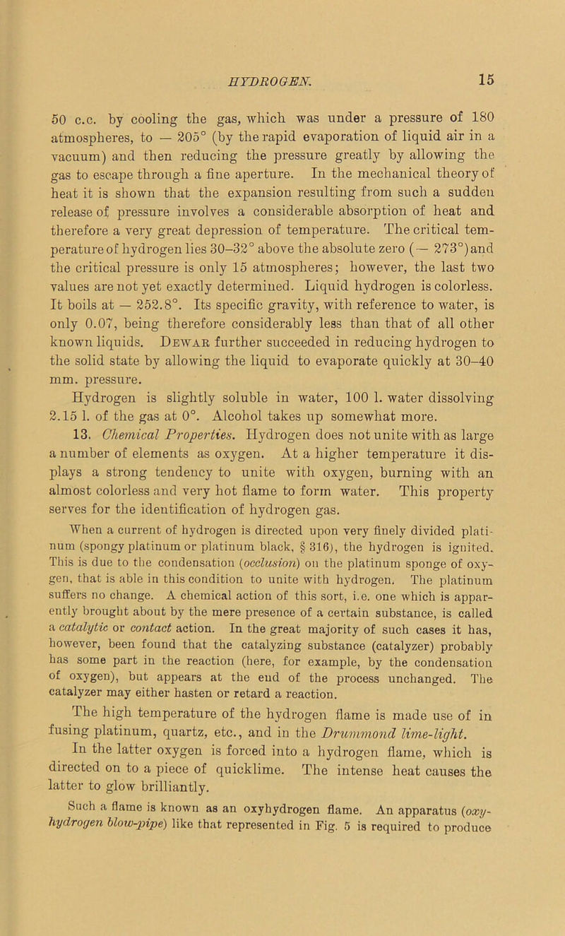 50 c.c. by cooling the gas, which was under a pressure of 180 atmospheres, to — 205° (by the rapid evaporation of liquid air in a vacuum) and then reducing the pressure greatly by allowing the gas to escape through a fine aperture. In the mechanical theory ot’ heat it is shown that the expansion resulting from such a sudden release of pressure involves a considerable absorption of heat and therefore a very great depression of temperature. The critical tem- peratureof hydrogen lies 30-32° above the absolute zero (— 273°)and the critical pressure is only 15 atmospheres; however, the last two values are not yet exactly determined. Liquid hydrogen is colorless. It boils at — 252.8°. Its specific gravity, with reference to water, is only 0.07, being therefore considerably less than that of all other known liquids. Dewar further succeeded in reducing hydrogen to the solid state by allowing the liquid to evaporate quickly at 30-40 mm. pressure. Hydrogen is slightly soluble in water, 100 1. water dissolving 2.15 1. of the gas at 0°. Alcohol takes up somewhat more. 13. Chemical Properties. Hydrogen does not unite with as large a number of elements as oxygen. At a higher temperature it dis- plays a strong tendency to unite with oxygen, burning with an almost colorless and very hot flame to form water. This property serves for the identification of hydrogen gas. When a current of hydrogen is directed upon very finely divided plati- num (spongy platinum or platinum black, §316), the hydrogen is ignited. This is due to the condensation (occlusion) on the platinum sponge of oxy- gen, that is able in this condition to unite with hydrogen. The platinum suffers no change. A chemical action of this sort, i.e. one which is appar- ently brought about by the mere presence of a certain substance, is called a catalytic or contact action. In the great majority of such cases it has, however, been found that the catalyzing substance (catalyzer) probably has some part in the reaction (here, for example, by the condensation of oxygen), but appears at the end of the process unchanged. The catalyzer may either hasten or retard a reaction. The high temperature of the hydrogen flame is made use of in fusing platinum, quartz, etc., and in the Drummond lime-light. In the latter oxygen is forced into a hydrogen flame, which is directed on to a piece of quicklime. The intense heat causes the latter to glow brilliantly. Such a flame is known as an oxyhydrogen flame. An apparatus (oxy- hydrogen blow-pipe) like that represented in Fig. 5 is required to produce