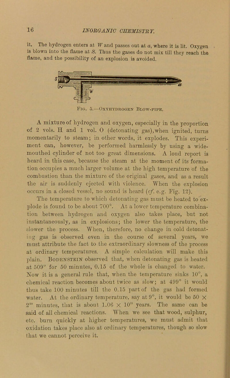 it. The hydrogen enters at W and passes out at a, where it is lit. Oxygen is blown into the flame at S. Thus the gases do not mix till they reach the flame, and the possibility of an explosion is avoided. Fro. 5.—Oxyhydkogen Blow-pipe. A mixture of hydrogen and oxygen, especially in the proportion of 2 vols. H and 1 vol. 0 (detouating gas),when ignited, turns momentarily to steam; in other words, it explodes. This experi- ment can, however, be performed harmlessly by using a wide- mouthed cylinder of not too great dimensions. A loud report is heard in this case, because the steam at the moment of its forma- tion occupies a much larger volume at the high temperature of the combustion than the mixture of the original gases, and as a result the air is suddenly ejected with violence. When the explosion occurs in a closed vessel, no sound is heard (cf. e.g. Fig. 12). The temperature to which detonating gas must be heated to ex- plode is found to be about 700°. At a lower temperature combina- tion between hydrogen and oxygen also takes place, but not instantaneously, as in explosions; the lower the temperature, the slower the process. When, therefore, no change in cold detonat- ing gas is observed even in the course of several years, we must attribute the fact to the extraordinary slowness of the process at ordinary temperatures. A simple calculation will make this plain. Bodenstein observed that, when detonating gas is heated at 509° for 50 mimrtes, 0.15 of the whole is changed to water. Now it is a general rule that, when the temperature sinks 10°, a chemical reaction becomes about twice as slow; at 499° it would thus take 100 minutes till the 0.15 part of the gas had formed water. At the ordinary temperature, say at 9°, it would be 50 X 2““ minutes, that is about 1.06 X 10 years. The same can be said of all chemical reactions. When we see that wood, sulphur, etc. burn quickly at higher temperatures, we must admit that oxidation takes place also at ordinary temperatures, though so slow that we cannot perceive it.