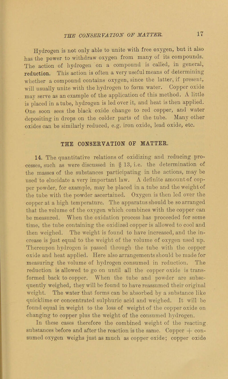 THE CONSERVATION OF MATTER. Hydrogen is not only able to unite with free oxygen, but it also has the power to withdraw oxygen from many of its compounds. The action of hydrogen on a compound is called, in general, reduction. This action is often a very useful means of determining whether a compound contains oxygen, since the latter, if present, will usually unite with the hydrogen to form water. Copper oxide may serve as an example of the application of this method. A little is placed in a tube, hydrogen is led over it, and heat is then applied. One soon sees the black oxide change to red copper, and water depositing in drops on the colder parts of the tube. Many other oxides can be similarly reduced, e.g. iron oxide, lead oxide, etc. THE CONSERVATION OF MATTER. 14. The quantitative relations of oxidizing and reducing pro- cesses, such as were discussed in § 13, i.e. the determination of the masses of the substances participating in the actions, may be used to elucidate a very important law. A definite amount of cop- per powder, for example, may be placed in a tube and the weight of the tube with the powder ascertained. Oxygen is then led over the copper at a high temperature. The apparatus should be so arranged that the volume of the oxygen which combines with the copper can be measured. When the oxidation process has proceeded for some time, the tube containing the oxidized copper is allowed to cool and then weighed. The weight is found to have increased, and the in- crease is just equal to the weight of the volume of oxygen used up. Thereupon hydrogen is passed through the tube with the copper oxide and heat applied. Here also arrangements should be made for measuring the volume of hydrogen consumed in reduction. The reduction is allowed to go on until all the copper oxide is trans- formed back to copper. When the tube and powder are subse- quently weighed, they will be found to have reassumed their original weight. The water that forms can be absorbed by a substance like quicklime or concentrated sulphuric acid and weighed. It will be found equal in weight to the loss of weight of the copper oxide on changing to copper plus the weight of the consumed hydrogen. In these cases therefore the combined weight of the reacting, substances before and after the reaction is the same. Copper -)- con- sumed oxygen weighs just as much as copper oxide; copper oxide
