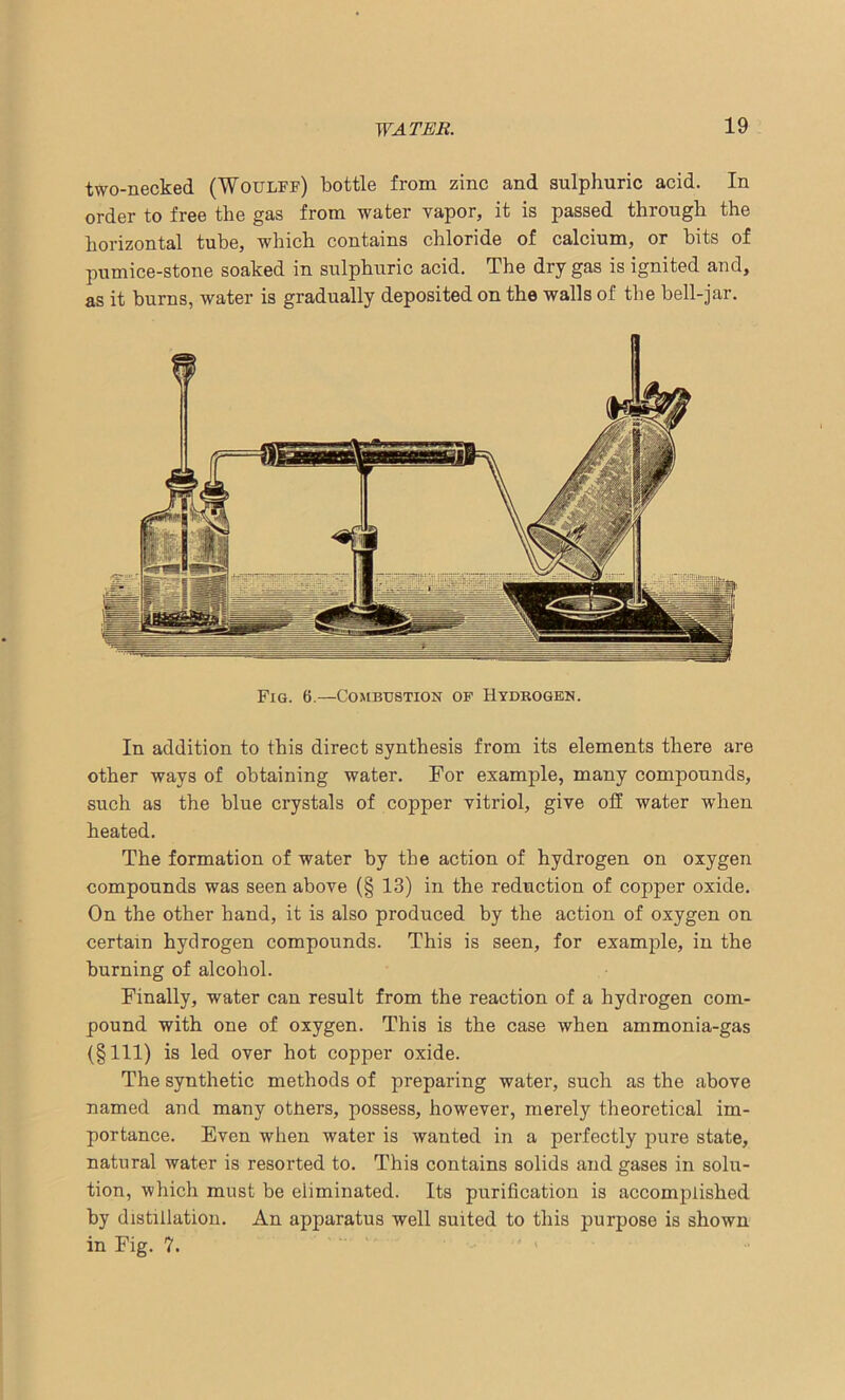 two-necked (Woulff) bottle from zinc and sulphuric acid. In order to free the gas from water vapor, it is passed through the horizontal tube, which contains chloride of calcium, or bits of pumice-stone soaked in sulphuric acid. The dry gas is ignited and, as it burns, water is gradually deposited on the walls of the bell-jar. Fig. 6.—Combustion of Hydrogen. In addition to this direct synthesis from its elements there are other ways of obtaining water. For example, many compounds, such as the blue crystals of copper vitriol, give off water when heated. The formation of water by the action of hydrogen on oxygen compounds was seen above (§ 13) in the reduction of copper oxide. On the other hand, it is also produced by the action of oxygen on certain hydrogen compounds. This is seen, for example, in the burning of alcohol. Finally, water can result from the reaction of a hydrogen com- pound with one of oxygen. This is the case when ammonia-gas (§111) is led over hot copper oxide. The synthetic methods of preparing water, such as the above named and many others, possess, however, merely theoretical im- portance. Even when water is wanted in a perfectly pure state, natural water is resorted to. This contains solids and gases in solu- tion, which must be eliminated. Its purification is accomplished by distillation. An apparatus well suited to this purpose is shown in Fig. ?.