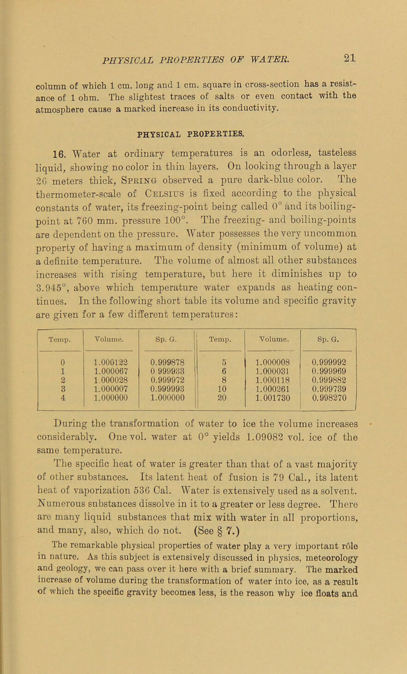 PHYSICAL PROPERTIES OF WATER. column of which 1 cm. long and 1 cm. square in cross-section has a resist- ance of 1 ohm. The slightest traces of salts or even contact with the atmosphere cause a marked increase in its conductivity. PHYSICAL PROPERTIES. 16. Water at ordinary temperatures is an odorless, tasteless liquid, showing no color in thin layers. On looking through a layer 2G meters thick. Spring observed a pure dark-blue color. The thermometer-scale of Celsius is fixed according to the physical constants of water, its freezing-point being called 0° and its boiling- point at 760 mm. pressure 100°. The freezing- and boiling-points are dependent on the pressure. Water possesses the very uncommon property of having a maximum of density (minimum of volume) at a definite temperature. The volume of almost all other substances increases with rising temperature, but here it diminishes up to 3.945°, above which temperature water expands as heating con- tinues. In the following short table its volume and specific gravity are given for a few different temperatures: Temp. Volume. Sp. G. Temp. Volume. Sp. G. 0 1.000122 0.999878 5 1.000008 0.999992 1 1.000067 0 999933 6 1.000031 0.999969 2 1.000028 0.999972 8 1.000118 0.999882 3 1.000007 0.999993 10 1.000261 0.999739 4 1.000000 1.000000 20 1.001730 0.998270 During the transformation of water to ice the volume increases considerably. One vol. water at 0° yields 1.09082 vol. ice of the same temperature. The specific heat of water is greater than that of a vast majority of other substances. Its latent heat of fusion is 79 Cal., its latent heat of vaporization 536 Cal. Water is extensively used as a solvent. Numerous substances dissolve in it to a greater or less degree. There are many liquid substances that mix with water in all proportions, and many, also, which do not. (See § 7.) The remarkable physical properties of water play a very important role in nature. As this subject is extensively discussed in physics, meteorology and geology, we can pass over it here with a brief summary. The marked increase of volume during the transformation of water into ice, as a result of which the specific gravity becomes less, is the reason why ice floats and