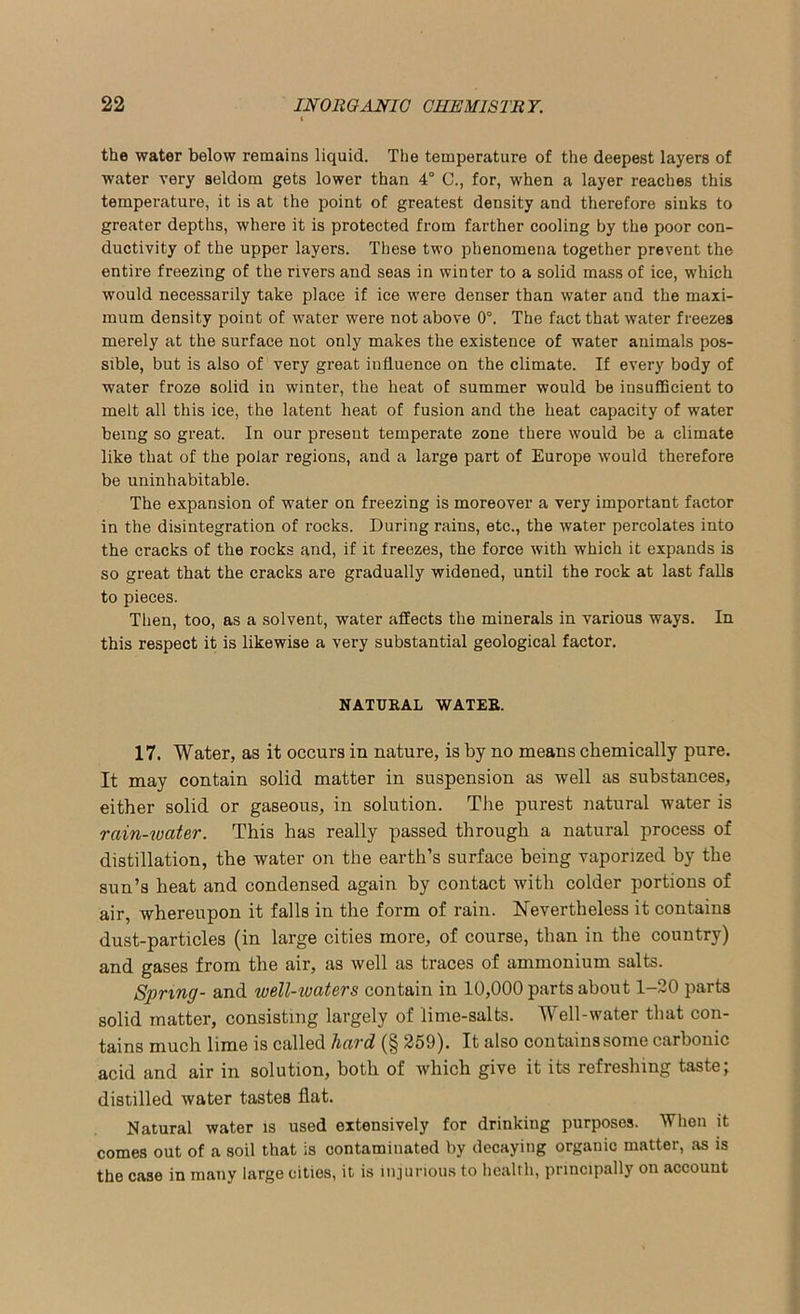 the water below remains liquid. The temperature of the deepest layers of water very seldom gets lower than 4° C., for, when a layer reaches this temperature, it is at the point of greatest density and therefore sinks to greater depths, where it is protected from farther cooling by the poor con- ductivity of the upper layers. These two phenomena together prevent the entire freezing of the rivers and seas in winter to a solid mass of ice, which would necessarily take place if ice were denser than water and the maxi- mum density point of water were not above 0°. The fact that water freezes merely at the surface not only makes the existence of water animals pos- sible, but is also of very great influence on the climate. If every body of water froze solid in winter, the heat of summer would be insufficient to melt all this ice, the latent heat of fusion and the heat capacity of water being so great. In our present temperate zone there would be a climate like that of the polar regions, and a large part of Europe would therefore be uninhabitable. The expansion of water on freezing is moreover a very important factor in the disintegration of rocks. During rains, etc., the water percolates into the cracks of the rocks and, if it freezes, the force with which it expands is so great that the cracks are gradually widened, until the rock at last falls to pieces. Then, too, as a solvent, water affects the minerals in various ways. In this respect it is likewise a very substantial geological factor. NATURAL WATER. 17. Water, as it occurs in nature, is by no means chemically pure. It may contain solid matter in suspension as well as substances, either solid or gaseous, in solution. The purest natural water is rain-water. This has really passed through a natural process of distillation, the water on the earth’s surface being vaporized by the sun’s heat and condensed again by contact with colder portions of air, whereupon it falls in the form of rain. Nevertheless it contains dust-particles (in large cities more, of course, than in the country) and gases from the air, as well as traces of ammonium salts. Spring- and well-iuaters contain in 10,000 parts about 1-20 parts solid matter, consisting largely of lime-salts. Well-water that con- tains much lime is called hard (§ 259). It also contains some carbonic acid and air in solution, both of which give it its refreshing taste; distilled water tastes flat. Natural water is used extensively for drinking purposes. When it comes out of a soil that is contaminated by decaying organic matter, as is the case in many large cities, it is injurious to health, principally on account