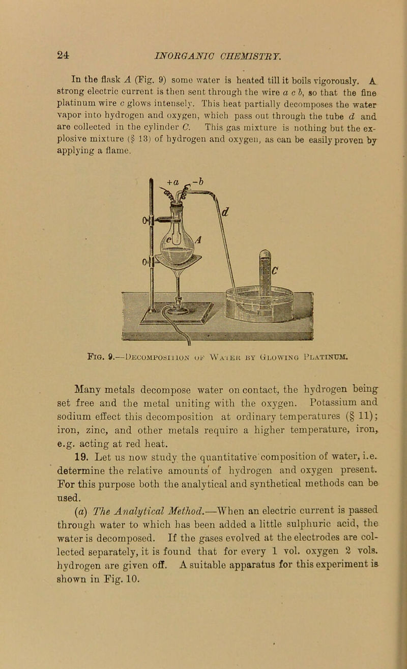In the flask A (Tig. 9) some water is heated till it boils vigorously. A strong electric current is then sent through the wire a cb, so that the fine platinum wire c glows intensely. This heat partially decomposes the water vapor into hydrogen and oxygen, which pass out through the tube d and are collected in the cylinder C. This gas mixture is nothing but the ex- plosive mixture (§ 13) of hydrogen and oxygen, as can be easily proven by applying a flame. Many metals decompose water on contact, the hydrogen being set free and the metal uniting with the oxygen. Potassium and sodium effect this decomposition at ordinary temperatures (§11); iron, zinc, and other metals require a higher temperature, iron, e.g. acting at red heat. 19. Let us now study the quantitative composition of water, i.e. determine the relative amounts’of hydrogen and oxygen present. For this purpose both the analytical and synthetical methods can be used. (a) The Analytical Method.—When an electric current is passed through water to which has been added a little sulphuric acid, the water is decomposed. If the gases evolved at the electrodes are col- lected separately, it is found that for every 1 vol. oxygen 2 vol3. hydrogen are given off. A suitable apparatus for this experiment is shown in Fig. 10.