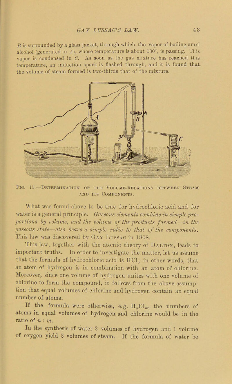 B is surrounded by a glass jacket, through which the vapor of boiling amyl alcohol (generated in ^4), whose temperature is about 130°, is passing. This vapor is condensed in C. As soon as the gas mixture has reached this temperature, an induction spark is flashed through, and it is found that the volume of steam formed is two-thirds that of the mixture. Fig. 15 —Determination of the Volume-relations between Steam: and its Components. What was found above to be true for hydrochloric acid and for water is a general principle. Gaseous elements combine in simple pro- portions by volume, and the volume of the products formed—in the gaseous state—also bears a simple ratio to that of the components. This law was discovered by Gay Lussac in 1808. This law, together with the atomic theory of Dalton, leads to important truths. In order to investigate the matter, let us assume that the formula of hydrochloric acid is HC1; in other words, that an atom of hydrogen is in combination with an atom of chlorine. Moreover, since one volume of hydrogen unites with one volume of chlorine to form the compound, it follows from the above assump- tion that equal volumes of chlorine and hydrogen contain an equal number of atoms. If the formula were otherwise, e.g. HnClm, the numbers of atoms in equal volumes of hydrogen and chlorine would be in the ratio of n : m. In the synthesis of water 2 volumes of hydrogen and 1 volume of oxygen yield 2 volumes of steam. If the formula of water be