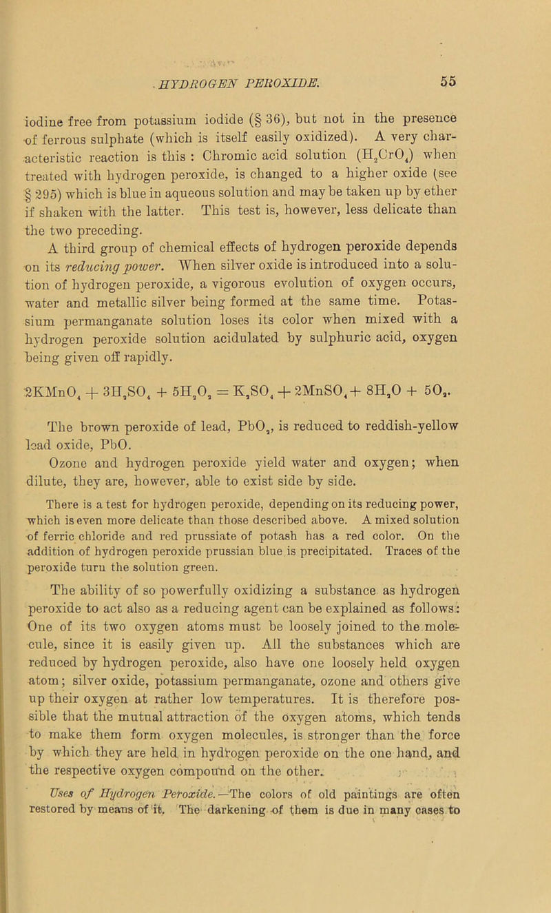 iodine free from potassium iodide (§ 36), but not in the presence •of ferrous sulphate (which is itself easily oxidized). A very char- acteristic reaction is this : Chromic acid solution (H2Cr04) when treated with hydrogen peroxide, is changed to a higher oxide (see § 295) which is blue in aqueous solution and may be taken up by ether if shaken with the latter. This test is, however, less delicate than the two preceding. A third group of chemical effects of hydrogen peroxide depends on its reducing power. When silver oxide is introduced into a solu- tion of hydrogen peroxide, a vigorous evolution of oxygen occurs, water and metallic silver being formed at the same time. Potas- sium permanganate solution loses its color when mixed with a hydrogen peroxide solution acidulated by sulphuric acid, oxygen being given off rapidly. :2KMnO„ + 3H,SO, + 5H20, = K,S04 + 2MnS04+ 8H,0 + 50a. The brown peroxide of lead, PbO„ is reduced to reddish-yellow lead oxide, PbO. Ozone and hydrogen peroxide yield water and oxygen; when dilute, they are, however, able to exist side by side. There is a test for hydrogen peroxide, depending on its reducing power, which is even more delicate than those described above. A mixed solution of ferric chloride and red prussiate of potash has a red color. On the addition of hydrogen peroxide prussian blue is precipitated. Traces of the peroxide turu the solution green. The ability of so powerfully oxidizing a substance as hydrogen peroxide to act also as a reducing agent can be explained as follows: One of its two oxygen atoms must be loosely joined to the.mole:- cule, since it is easily given up. All the substances which are reduced by hydrogen peroxide, also have one loosely held oxygen atom; silver oxide, potassium permanganate, ozone and others give up their oxygen at rather low temperatures. It is therefore pos- sible that the mutual attraction of the oxygen atoms, which tends to make them form oxygen molecules, is stronger than the force by which they are held in hydrogen peroxide on the one hand, and the respective oxygen compound on the other.. Uses of Hydrogen Peroxide. —The colors of old paintings are often restored by means of it. The darkening -of them is due in many cases to