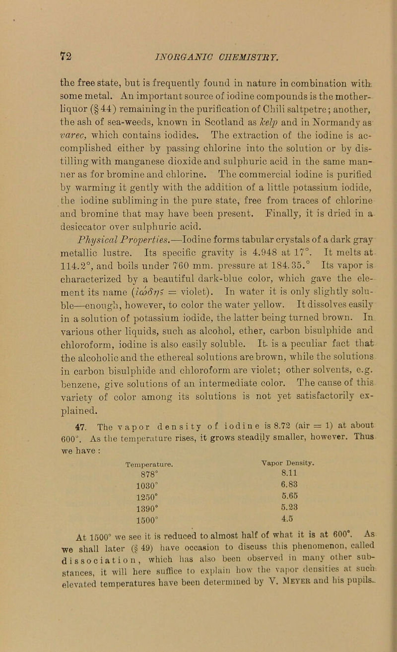 the free state, but is frequently found in nature in combination with some metal. An important source of iodine compounds is the mother- liquor (§44) remaining in the purification of Chili saltpetre; another, the ash of sea-weeds, known in Scotland as lcely and in Normandy as varec, which contains iodides. The extraction of the iodine is ac- complished either by passing chlorine into the solution or by dis- tilling with manganese dioxide and sulphuric acid in the same man- ner as for bromine and chlorine. The commercial iodine is purified by warming it gently with the addition of a little potassium iodide, the iodine subliming in tbe pure state, free from traces of chlorine and bromine that may have been present. Finally, it is dried in a desiccator over sulphuric acid. Physical Properties.—Iodine forms tabular crystals of a dark gray metallic lustre. Its specific gravity is 4.948 at 17°. It melts at 114.2°, and boils under 760 mm. pressure at 184.35.° Its vapor is characterized by a beautiful dark-blue color, which gave the ele- ment its name (iooSy? = violet). In water it is only slightly solu- ble—enough, however, to color the water yellow. It dissolves easily in a solution of potassium iodide, the latter being turned brown. In various other liquids, such as alcohol, ether, carbon bisulphide and chloroform, iodine is also easily soluble. It. is a peculiar fact that the alcoholic and the ethereal solutions are brown, while the solutions in carbon bisulphide and chloroform are violet; other solvents, e.g. benzene, give solutions of an intermediate color. The cause of this variety of color among its solutions is not yet satisfactorily ex- plained. 47. The vapor density of iodine is 8.72 (air = 1) at about 600°. As the temperature rises, it grows steadily smaller, however. Thus we have : At 1500° we see it is reduced to almost half of what it is at 600°. As we shall later (§ 49) have occasion to discuss this phenomenon, called dissociation, which lias also been observed in many other sub- stances, it will here suffice to explain how the vapor densities at such, elevated temperatures have been determined by Y. Meyer and his pupils.. Temperature. Vapor Density. 878° 1030° 1250° 1390° 1500° 8.11 6.83 5.65 5.23 4.5