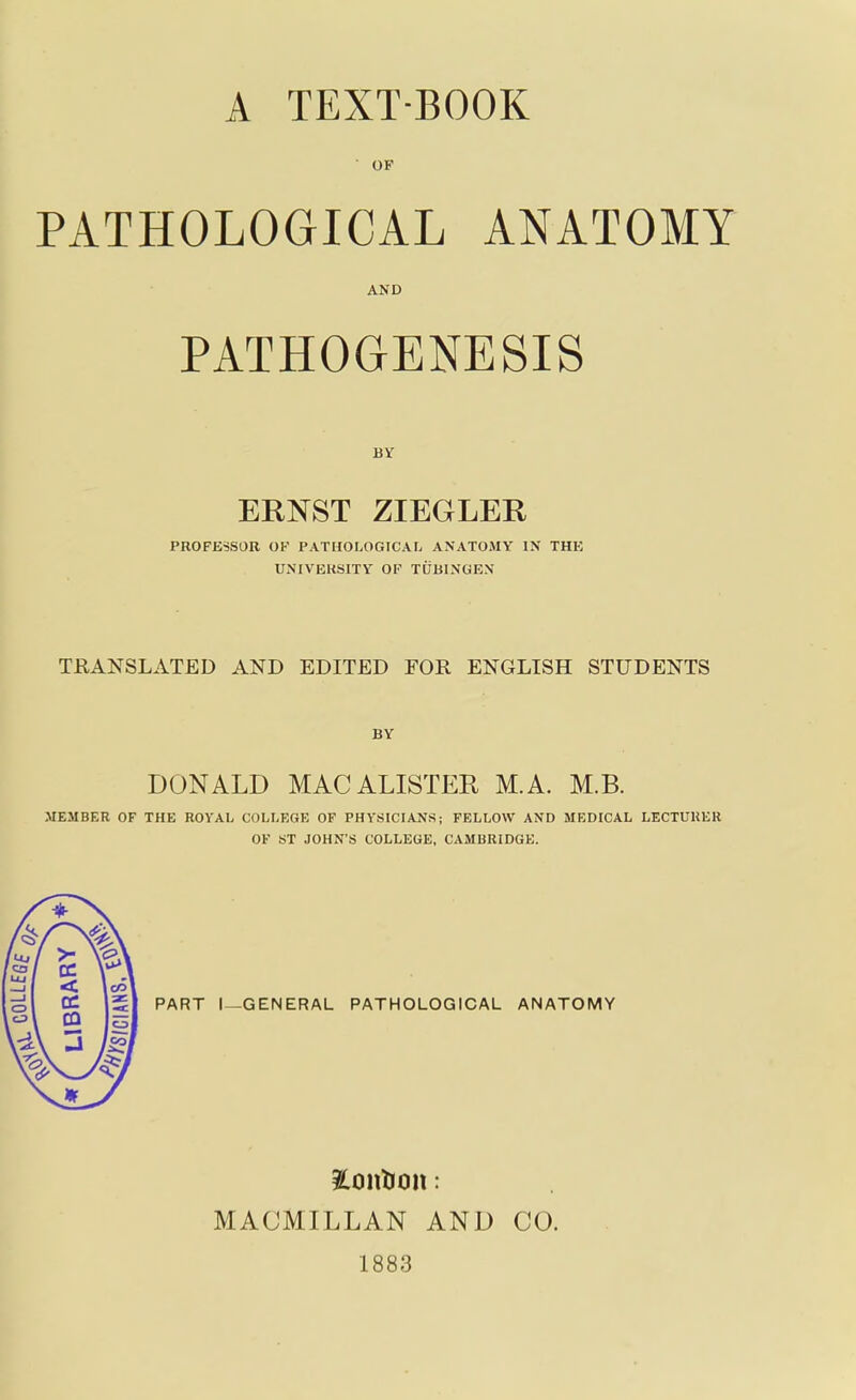 • OF PATHOLOGICAL ANATOMY AND PATHOGENESIS BY ERNST ZIEGLER PROFESSOR OK PATHOLOGICAL ANATOMY IN THK UNIVERSITY OP TUBINGEN TRANSLATED AND EDITED FOR ENGLISH STUDENTS BY DONALD MAC ALISTER, M.A. M.B. MEMBER OF THE ROYAL COLLEGE OF PHYSICIANSj FELLOW AND MEDICAL LECTURER OF ST JOHN'S COLLEGE, CAMBRIDGE. PART I—GENERAL PATHOLOGICAL ANATOMY Pontoon: MACMILLAN AND 1883 CO.