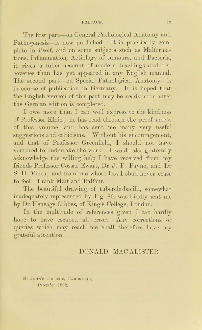 The first part—on General Pathological Anatomy and Pathogenesis—is now published. It is practically com- plete in itself, and on some subjects such as Malforma- tions, Inflammation, Aetiology of tumours, and Bacteria, it gives a fuller account of modern teachings and dis- coveries than has yet appeared in any English manual. The second part—on Special Pathological Anatomy—is in course of publication in Germany. It is hoped that the English version of this part may be ready soon after the German edition is completed. I owe more than I can well express to the kindnes3 of Professor Klein ; he has read through the proof-sheets of this volume, and has sent me many very useful suggestions and criticisms. Without his encouragement, and that of Professor Greenfield, I should not have ventured to undertake the work. I would also gratefully acknowledge the willing help I have received from my friends Professor Cossar Ewart, Dr J. F. Payne, and Dr S. H. Vines; and from one whose loss I shall never cease to feel—Frank Maitland Balfour. The beautiful drawing of tubercle-bacilli, somewhat inadequately represented by Fig. 80, was kindly sent me by Dr Heneage Gibbes, of King's College, London. In the multitude of references given I can hardly hope to have escaped all error. Any corrections or queries which may reach me shall therefore have my grateful attention. DONALD MAC ALISTER St John's College, Cambridge, December 188:2.