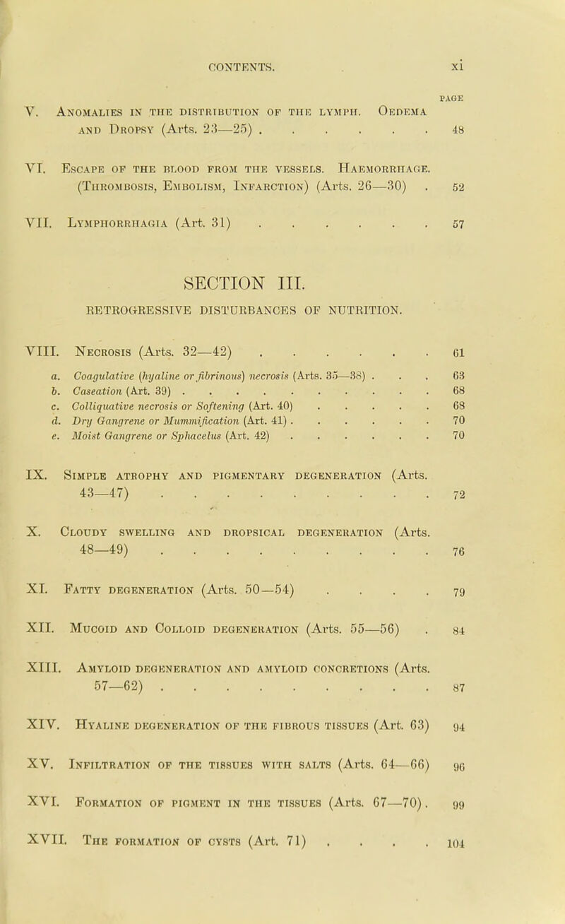 PAGE V. Anomalies in the distribution of the lymph. Oedema and Dropsy (Arts. 23—25) 48 VI. Escape of the blood from the vessels. Haemorrhage. (Thrombosis, Embolism, Infarction) (Arts. 26—30) . 52 VII. Lymphorrhagia (Art. 31) . . . . . .57 SECTION III. BETEOGEESSIVE DISTUEBANCES OP NUTEITION. VIII. Necrosis (Arts. 32—42) Gl a. Coagulative (hyaline or fibrinous) necrosis (Arts. 35—38) ... 63 b. Caseation (Art. 39) 68 c. Colliquative necrosis or Softening (Art. 40) 68 d. Dry Gangrene or Mummification (Art. 41) 70 e. Moist Gangrene or Sphacelus (Art. 42) 70 IX. Simple atrophy and pigmentary degeneration (Arts. 43—47) 72 X. Cloudy swelling and dropsical degeneration (Arts. 48—49) 76 XI. Fatty degeneration (Arts. 50—54) ... 79 XII. Mucoid and Colloid degeneration (Arts. 55—56) . 84 XIII. Amyloid degeneration and amyloid concretions (Arts. 57—62) 87 XIV. Hyaline degeneration of the fibrous tissues (Art. 63) 94 XV. Infiltration of the tissues with salts (Arts. 64—66) go XVI. Formation of pigment in the tissues (Arts. 67—70). 99 XVII. The formation of cysts (Art. 71) . . . 104