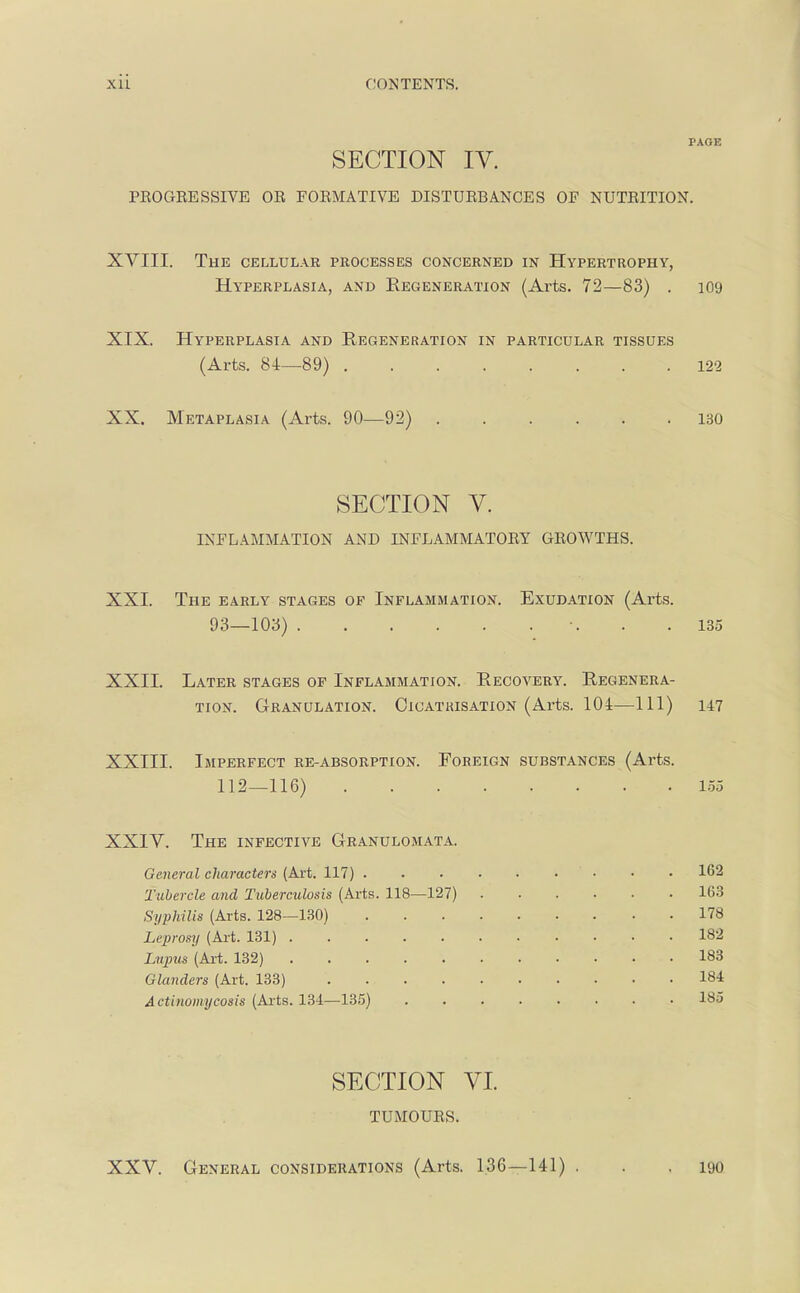 PAGE SECTION IV. PEOGEESSIVE OR FORMATIVE DISTURBANCES OF NUTRITION. XVIII. The cellular processes concerned in Hypertrophy, Hyperplasia, and Regeneration (Arts. 72—83) . 109 XIX. Hyperplasia and Regeneration in particular tissues (Arts. 81—89) 122 XX. Metaplasia (Arts. 90—92) 130 SECTION V. INFLAMMATION AND INFLAMMATORY GROWTHS. XXI. The early stages op Inflammation. Exudation (Arts. 93—103) \ . .135 XXII. Later stages of Inflammation. Recovery. Regenera- tion. Granulation. Cicatrisation (Arts. 104—111) 147 XXIII. Imperfect re-absorption. Foreign substances (Arts. 112—116) 155 XXIV. The infective Granulomata. General characters (Art. 117) • • .162 Tubercle and Tuberculosis (Arts. 118—127) 163 Syphilis (Arts. 128—130) 178 Leprosy (Art. 131) 182 Lupus (Art. 132) 183 Glanders (Art. 133) 184 Actinomycosis (Arts. 134—135) 185 SECTION VI TUMOURS. XXV. General considerations (Arts. 136—141) . . .190