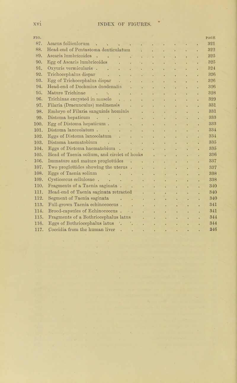 FIR. PAGE 87. Acarus folliculornm 321 88. Head-end of Pentastoma denticulatuiu 322 89. Ascaris lumbricoides 325 90. Egg of Ascaris lumbricoides . 325 91. Oxynris vermicularis 324 92. Trichocepbalus dispar 326 93. Egg of Trichocepbalus dispar 320 94. Head-end of Dochmius duodenalis 326 95. Mature Trichinae 328 96. Trichinae encysted in muscle . 329 97. Filaria (Dracuuculus) medinensis 331 98. Embryo of Filaria sanguinis homiuis 331 99. Distoma hepaticum '. . . . 333 100. Egg of Distoma hepaticum ......... 333 101. Distoma lanceolatum .......... 334 102. Eggs of Distoma lanceolatum ........ 334 103. Distoma haematobium 335 104. Eggs of Distoma haematobium 335 105. Head of Taenia solium, and circlet of hooks 336 106. Immature and mature proglottides 337 107. Two proglottides showing the uterus 337 108. Eggs of Taenia solium 338 109. Cysticercus cellulosae 338 110. Fragments of a Taenia saginata 340 111. Head-end of Taenia saginata retracted 340 112. Segment of Taenia saginata . . . . . . . 340 113. Full-grown Taenia echinococcus 341 114. Brood-capsules of Echinococcus ........ 341 115. Fragments of a Bothriocephalus latus 344 116. Eggs of Bothriocephalus latus '. 344 117. Coccidia from the human liver 346