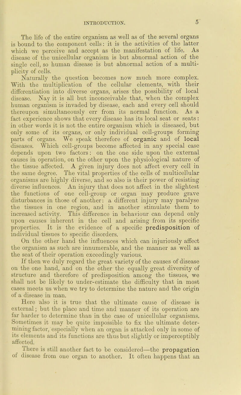 The life of the entire organism as well as of the several organs is bound to the component cells: it is the activities of the latter which we perceive and accept as the manifestation of life. As disease of the unicellular organism is but abnormal action of the sinole cell, so human disease is but abnormal action of a multi- plicity of cells. Naturally the question becomes now much more complex. With the multiplication of the cellular elements, with their differentiation into diverse organs, arises the possibility of local disease. Nay it is all but inconceivable that, when the complex human organism is invaded by disease, each and every cell should thereupon simultaneously err from its normal function. As a fact experience shows that every disease has its local seat or seats : in other words it is not the entire organism which is diseased, but only some of its organs, or only individual cell-groups forming parts of organs. We speak therefore of organic and of local diseases. Which cell-groups become affected in any special case depends upon two factors: on the one side upon the external causes in operation, on the other upon the physiological nature of the tissue affected. A given injury does not affect every cell in the same degree. The vital properties of the cells of multicellular organisms are highly diverse, and so also is their power of resisting diverse influences. An injury that does not affect in the slightest the functions of one cell-group or organ may produce grave disturbances in those of another: a different injury may paralyse the tissues in one region, and in another stimulate them to increased activity. This difference in behaviour can depend only upon causes inherent in the cell and arising from its specific properties. It is the evidence of a specific predisposition of individual tissues to specific disorders. On the other hand the influences which can injuriously affect the organism as such are innumerable, and the manner as well as the seat of their operation exceedingly various. If then we duly regard the great variety of the causes of disease on the one hand, and on the other the equally great diversity of structure and therefore of predisposition among the tissues, we shall not be likely to under-estimate the difficulty that in most cases meets us when we try to determine the nature and the origin of a disease in man. Here also it is true that the ultimate cause of disease is external; but the place and time and manner of its operation are far harder to determine than in the case of unicellular organisms. Sometimes it may be quite impossible to fix the ultimate deter- mining factor, especially when an organ is attacked only in some of its elements and its functions are thus but slightly or imperceptibly affected. There is still another fact to be considered—the propagation of disease from one organ to another. It often happens that an